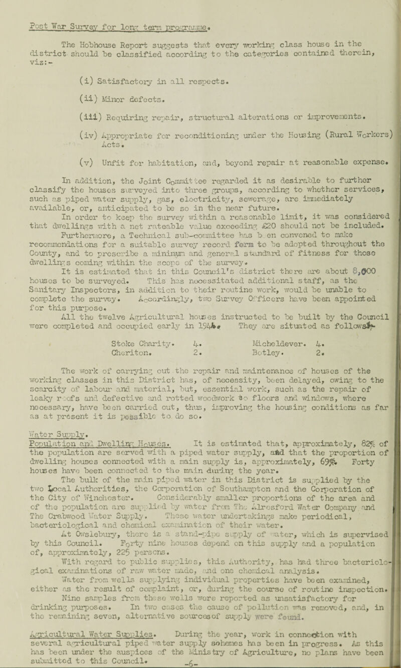 Post War Survey for long term programme< The Hobhouse Report suggests that every working class house in the district should he classified according to the categories contained therein* viz:- (i) Satisfactory in all respects. (ii) Minor defects. (iix) Requiring repair, structural alterations or improvements. (iv) Appropriate for reconditioning under the Housing (Rural Workers) Acts. (v) Unfit for habitation, and, beyond repair at reasonable expense. In addition, the Joint Committee regarded it as desirable to further classify the houses surveyed into three groups, according to whether services, such as piped water supply, gas, electricity, sewerage, are immediately available, or, anticipated to be so in the near future. In order to keep the survey within a reasonable limit, it was considered that dwellings with a net rateable value exceeding £20 should not be included. Furthermore, a Technical sub-committee has b en convened to make recommendations for a suitable survey record form to be adopted throughout the County, and to prescribe a minimum and general standard of fitness for those dwellings corning within the scope of the survey. It is estimated that in this Councilrs district there are about £,@00 houses to be surveyed. This has necessitated additional staff, as the Sanitary Inspectors, in addition to their routine work, would be unable to complete the survey. Accordingly, two Survey Officers have been appointed for this purpose. All the twelve Agricultural houses instructed to be built by the Council were completed and occupied early in 154k* They ore situated as follows&- Stoke Charity. 4« Cheriton. 2. Micheldever. A« Botley. 2. The 'Work of carrying out the repair and maintenance of houses of the working classes in this District has, of necessity, been delayed, owing to the scarcity of labour and material, but, essential work, such as the repair of leaky r:.ofs and defective and rotted woodwork to floors and windows, where necessary, have been carried out, thus, improving the housing conditions as far as at present it is possible to do so. 'viator Supply. Population and Dwelling Houses. It is estimated that, approximately, 82% of the population are served with a piped water supply, aM that the proportion of dwelling houses connected with a main supply is, approximately, 69$. Forty houses have been connected to the main duripg the year. The bulk of the main piped water in this District is supplied by the two Iiocal Authorities, the Corporation of Southampton and the Corporation of the City of Winchester. Considerably smaller proportions of the area and of the population are supplied by water from The Alrosford Water Compary and The Crabwood'Water Supply. These water undertakings make periodical, bacteriological and chemical examination of their water. At Owslebury, there is a stand-pipe supply of water, which is supervised by this Council. Forty nine houses depend on this supply and a population of, approximately, 225 persons. With regard to public supplies, this Authority, has had three bacteriolo1 gical examinations of raw water made, and one chemical analysis. Water from wells supplying individual properties have been examined, either as the result of complaint, or, during the course of routine inspection. Nine samples from these wells were reported as unsatisfactory for drinking purposes. In two cases the cause of pollution was removed, and, in the remaining seven, alternative sources of supply were found. Agricultural Water Supplies. During the year, work in connection with several agricultural piped water supply schemes ha3 been in progress. As this has been under the auspices of the Ministry of Agriculture, no plans have been submitted to this Council.