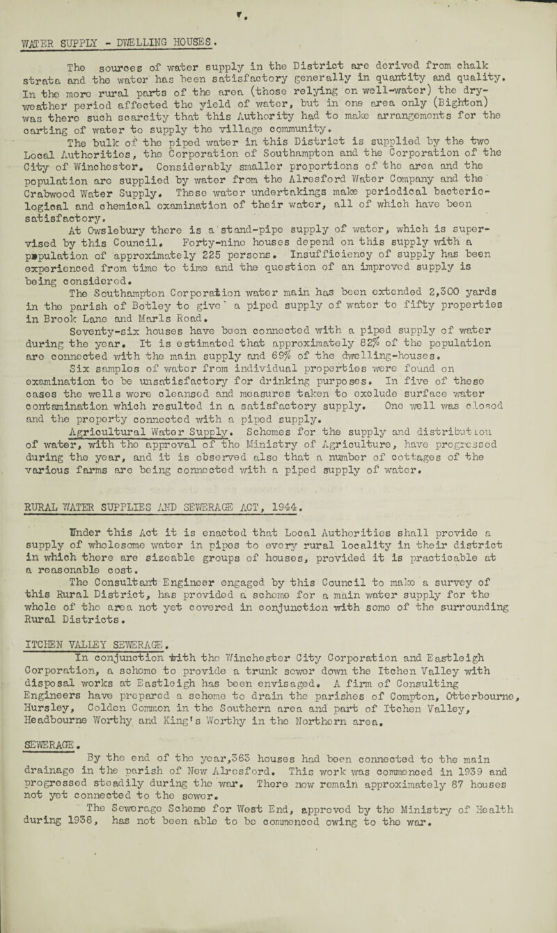 WATER SUPPLY - DWELLING HOUSES . The sources of water supply in the District are derived from chalk strata and the water has been satisfactory generally in quantity and quality. In the more rural parts of the area (those relying on well-water) the dry- weather period affected the yield of water, but in one area only (Bighton) was there such scarcity that this Authority had to make arrangements for the carting of water to supply the village community. The bulk of the piped water in this District is supplied by the two Local Authorities, the Corporation of Southampton and the Corporation of the City of Winchester. Considerably smaller proportions of the area and the population arc supplied by water from tho Alresford ViTater Company and the Crabwood Water Supply. These water undertakings make periodical bacterio¬ logical and chemioal examination of their water, all of which have been satisfactory. At Owslebury there is a'stand-pipe supply of water, which is super¬ vised by this Council. Forty-nine houses depend on this supply with a p»pulation of approximately 225 persons. Insufficiency of supply has been experienced from time to time and the question of an improved supply is being considered. Tho Southampton Corporation water main has been extended 2,300 yards in the parish of Botley to give' a piped supply of water to fifty properties in Brook Lane and Marls Road. Seventy-six houses have been connected with a piped supply of water during the year. It is estimatod that approximately 82$ of the population aro connected with tho main supply and 69$ of the dwelling-houses. Six samplos of water from individual properties were found on examination to be unsatisfactory for drinking purposes. In five of theso cases the wells wore cleansed and measures taken to exolude surface water contamination which resulted in a satisfactory supply. One well v/as closed and the proporty connected with a piped supply. Agricultural Water Supply. Schemes for the supply and distribution of water, with the approval of tho Ministry of Agriculture, have progressed during the year, and it is observed also that a number of cottages of the various farms are being connected with a piped supply of water. RURAL WATER SUPPLIES AND SBVJERAGE ACT, 1944. Under this Act it is enacted that Local Authorities shall provide a supply of wholesome water in pipes to every rural locality in their district in which there are sizeable groups of houses, provided it is practicable at a reasonable cost. Tho Consultant Engineer engaged by this Council to maims a survey of this Rural District, has provided a scheme for a main -water supply for tho whole of the area not yet covered in conjunction with somo of the surrounding Rural Districts. ITCHEN VALLEY SEWERAGE. In conjunction irith tho Winchester City Corporation and Eastleigh Corporation, a scheme to provide a trunk sewer down the Itchen Valley with disposal works at Eastleigh has been envisaged. A firm of Consulting Engineers have prepared a scheme to drain the parishes of Compton, Otterbourne, Hursley, Colden Common in the Southern area and part of Itchen Valley, Headbourne Worthy and King's Worthy in the Northern area. SEWERAGE. By the end of the year,363 houses had boon connected to the main drainage in the parish of New Alresford. This work was commenced in 1939 and progressed steadily during the war. There now remain approximately 87 houses not yet connected to the sewer. The Sewerage Scheme for West End, approved by the Ministry of Health during 1938, has not been able to be commenced owing to tho war.