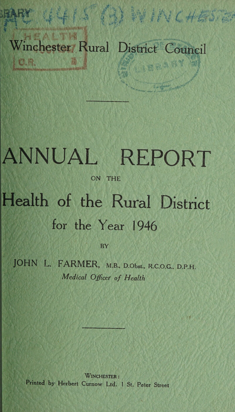 ANNUAL REPORT ON THE Health of the Rural District for the Year 1946 JOHN L. FARMER, BY MLB., D.Obst., R.C.O.G., D.P.H. Medical Officer of Health Winchester : Printed by Herbert Curnow Ltd. 1 St. Peter Street