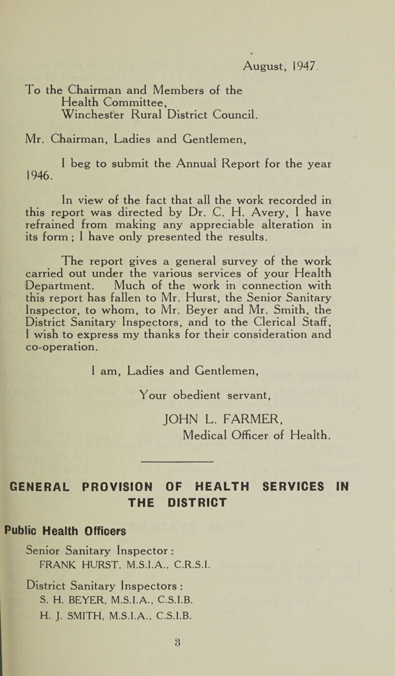 August, 1947. To the Chairman and Members of the Health Committee, Winchester Rural District Council. Mr. Chairman, Ladies and Gentlemen, I beg to submit the Annual Report for the year 1946. In view of the fact that all the work recorded in this report was directed by Dr. ,C. H. Avery, I have refrained from making any appreciable alteration in its form ; 1 have only presented the results. The report gives a general survey of the work carried out under the various services of your Health Department. Much of the work in connection with this report has fallen to Mr. Hurst, the Senior Sanitary Inspector, to whom, to Mr. Beyer and Mr. Smith, the District Sanitary Inspectors, and to the Clerical Staff, I wish to express my thanks for their consideration and co-operation. I am. Ladies and Gentlemen, Your obedient servant, JOHN L. FARMER, Medical Officer of Health. GENERAL PROVISION OF HEALTH SERVICES IN THE DISTRICT Public Health Officers Senior Sanitary Inspector : FRANK HURST. M.S.I.A., C.R.S.I. District Sanitary Inspectors : S. H. BEYER. M.S.I.A., C.S.I.B. H. J. SMITH, M.S.I.A., C.S.I.B.