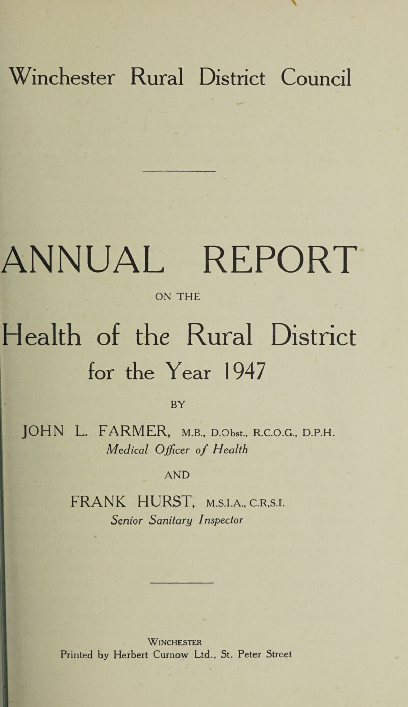 ANNUAL REPORT ON THE Health of the Rural District for the Year 1947 BY JOHN L. FARMER, m.b., D.obst., r.c.o.g., d.p.h. Medical Officer of Health AND FRANK HURST, m.s.i.a., c.r.s.i. Senior Sanitary Inspector Winchester Printed by Herbert Curnow Ltd., St. Peter Street