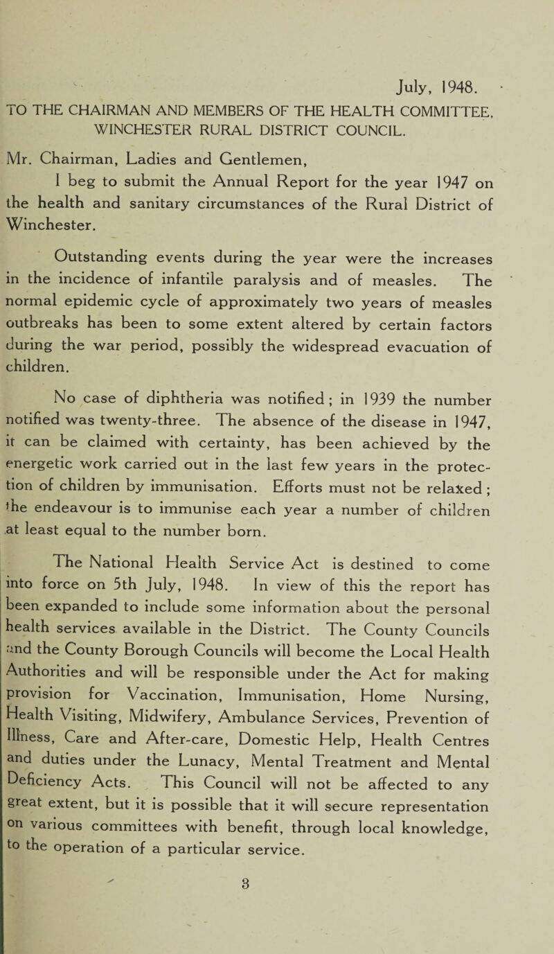 July, 1948. TO THE CHAIRMAN AND MEMBERS OF THE HEALTH COMMITTEE, WINCHESTER RURAL DISTRICT COUNCIL. Mr. Chairman, Ladies and Gentlemen, I beg to submit the Annual Report for the year 1947 on the health and sanitary circumstances of the Rural District of Winchester. Outstanding events during the year were the increases in the incidence of infantile paralysis and of measles. The normal epidemic cycle of approximately two years of measles outbreaks has been to some extent altered by certain factors during the war period, possibly the widespread evacuation of children. No case of diphtheria was notified ; in 1939 the number notified was twenty-three. The absence of the disease in 1947, it can be claimed with certainty, has been achieved by the energetic work carried out in the last few years in the protec¬ tion of children by immunisation. Efforts must not be relaxed ; ’he endeavour is to immunise each year a number of children at least equal to the number born. The National Health Service Act is destined to come into force on 5th July, 1948. In view of this the report has been expanded to include some information about the personal health services available in the District. The County Councils and the County Borough Councils will become the Local Health Authorities and will be responsible under the Act for making provision for Vaccination, Immunisation, Home Nursing, Health Visiting, Midwifery, Ambulance Services, Prevention of Illness, Care and After-care, Domestic Help, Health Centres and duties under the Lunacy, Mental Treatment and Mental Deficiency Acts. This Council will not be affected to any great extent, but it is possible that it will secure representation on various committees with benefit, through local knowledge, to the operation of a particular service. 8