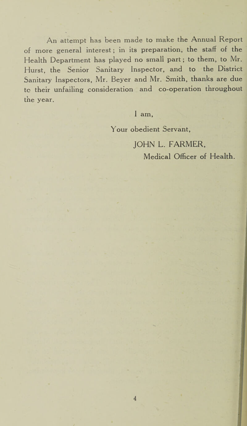 An attempt has been made to make the Annual Report of more general interest; in its preparation, the staff of the Health Department has played no small part; to them, to Mr. Hurst, the Senior Sanitary Inspector, and to the District Sanitary Inspectors, Mr. Beyer and Mr. Smith, thanks are due tc their unfailing consideration and co-operation throughout the year. I am, Your obedient Servant, JOHN L. FARMER, Medical Officer of Health.