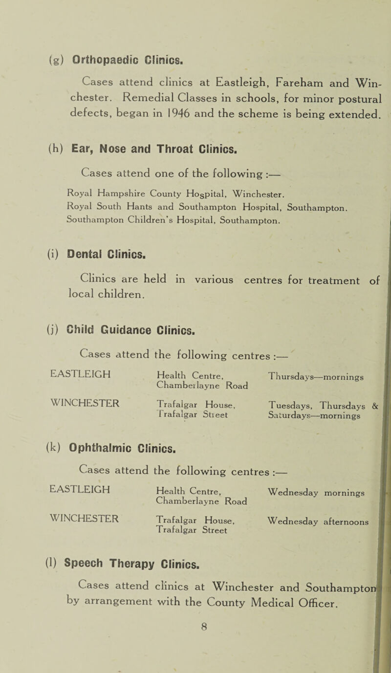 (g) Orthopaedic Clinics. Cases attend clinics at Eastleigh, Fareham and Win¬ chester. Remedial Classes in schools, for minor postural defects, began in 1946 and the scheme is being extended. (h) Ear, Nose and Throat Clinics. Cases attend one of the following :— Royal Hampshire County Hogpital, Winchester. Royal South Hants and Southampton Hospital, Southampton. Southampton Children’s Hospital, Southampton. (i) Dental Clinics. Clinics are held in various centres for treatment of local children. (j) Child Guidance Clinics. Cases attend the following centres :— EASTLEIGH WINCHESTER Health Centre, Chamber layne Road Trafalgar House, Trafalgar Street Thursday s—mornings Tuesdays, Thursdays & Sa turdays—mornings (k) Ophthalmic Clinics. Cases attend the following centres :— Wednesday mornings EASTLEIGH WINCHESTER Health Centre, Chamberlayne Road Trafalgar House, Trafalgar Street Wednesday afternoons (1) Speech Therapy Clinics. Cases attend clinics at AVinchester and Southampton by arrangement with the County Medical Officer.