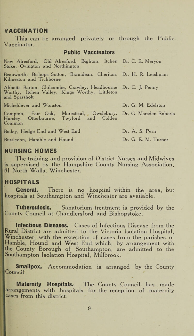 VACCINATION This can be arranged privately or through the Public Vaccinator. Public Vaccinators New Alresford, Old Alresford, Bighton, Itchen Stoke, Ovington and Northington Beauworth, Bishops Sutton, Bramdean, Cheriton, Kilmeston and Tichborne Abbotts Barton, Chilcombe, Crawley, Headbourne Worthy, Itchen Valley, Kings Worthy, Litdeton and Sparsholt Micheldever and Wonston Compton, Fair Oak, Morestead, Owslebury, Hursley, Otterbourne, Twyford and Colden Common Botley, Hedge End and West End Bursledon, Hamble and Hound NURSING HOMES The training and provision of District Nurses and Midwives is supervised by the Hampshire County Nursing Association, 81 North Walls, Winchester. HOSPITALS General. There is no hospital within the area, but hospitals at Southampton and Winchester are available. Tuberculosis. Sanatorium treatment is provided by the County Council at Chandlersford and Bishopstoke. Infectious Diseases. Cases of Infectious Disease from the Rural District are admitted to the Victoria Isolation Hospital, Winchester, with the exception of cases from the parishes of Hamble, Hound and West End which, by arrangement witn the County Borough of Southampton, are admitted to the Southampton Isolation Hospital, Millbrook. I Smallpox. Accommodation is arranged by the County j Council. Maternity HospitalS.\ The County Council has made ■ arrangements with hospitals for the reception of maternity leases from this district. Dr. C. E. Meryon Dr. H. R. Leishman Dr. C. J. Penny Dr. G. M. Edelston Dr. G. Marsden Roberts Dr. A. S. Pern Dr. G. E. M. Turner
