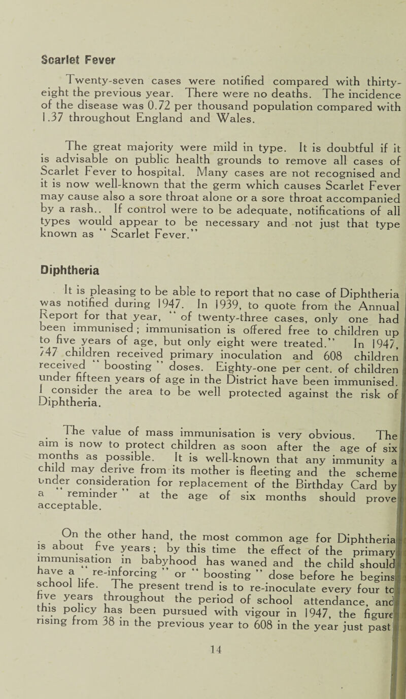 Scarlet Fever Twenty-seven cases were notified compared with thirty- eight the previous year. There were no deaths. The incidence of the disease was 0.72 per thousand population compared with 1.37 throughout England and Wales. The great majority were mild in type. It is doubtful if it is advisable on public health grounds to remove all cases of Scarlet Fever to hospital. Many cases are not recognised and it is now well-known that the germ which causes Scarlet Fever may cause also a sore throat alone or a sore throat accompanied by a rash.. If control were to be adequate, notifications of all types would appear to be necessary and not just that type known as Scarlet Fever.’’ Diphtheria It is pleasing to be able to report that no case of Diphtheria was notified during 1947. In 1939, to quote from the Annual Report for that year, “ of twenty-three cases, only one had been immunised ; immunisation is offered free to children up to five years of age, but only eight were treated.” In 1947, 747 children received primary inoculation and 608 children received “ boosting ” doses. Eighty-one per cent, of children under fifteen years of age in the District have been immunised. I consider the area to be well protected against the risk of Diphtheria. The value of mass immunisation is very obvious. The aim is now to protect children as soon after the age of six months as possible. It is well-known that any immunity a child may derive from its mother is fleeting and the scheme under consideration for replacement of the Birthday Card by a reminder at the age of six months should prove acceptable. On the other hand, the most common age for Diphtheria is about eve years; by this time the effect of the priman immunisation in babyhood has waned and the child shoulc ue f !•£ re-1f°rcing ” or “ boosting ” dose before he begins school life. 1 he present trend is to re-inoculate every four tc five years throughout the period of school attendance, and tms policy has been pursued with vigour in 1947, the figure! rising trom 38 in the previous year to 608 in the year just past