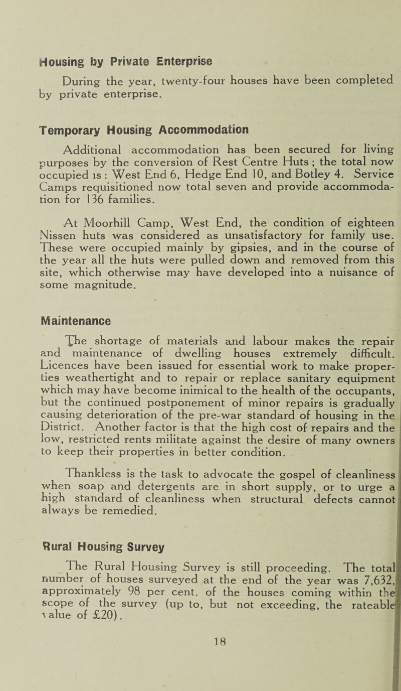 Housing by Private Enterprise During the year, twenty-four houses have been completed by private enterprise. Temporary Housing Accommodation Additional accommodation has been secured for living purposes by the conversion of Rest Centre Huts ; the total now occupied is : West End 6, Hedge End 10, and Botley 4. Service Camps requisitioned now total seven and provide accommoda¬ tion for 136 families. At Moorhill Camp, West End, the condition of eighteen Nissen huts was considered as unsatisfactory for family use. These were occupied mainly by gipsies, and in the course of the year all the huts were pulled down and removed from this site, which otherwise may have developed into a nuisance of some magnitude. Maintenance Xhe shortage of materials and labour makes the repair and maintenance of dwelling houses extremely difficult. Licences have been issued for essential work to make proper¬ ties weathertight and to repair or replace sanitary equipment which may have become inimical to the health of the occupants, but the continued postponement of minor repairs is gradually causing deterioration of the pre-war standard of housing in the District. Another factor is that the high cost of repairs and the low, restricted rents militate against the desire of many owners to keep their properties in better condition. Thankless is the task to advocate the gospel of cleanliness when soap and detergents are in short supply, or to urge a high standard of cleanliness when structural defects cannot always be remedied. ftural Housing Survey The Rural Housing Survey is still proceeding. The total number of houses surveyed at the end of the year was 7,632, approximately 98 per cent, of the houses coming within the scope of the survey (up to, but not exceeding, the rateable \ alue of £20).