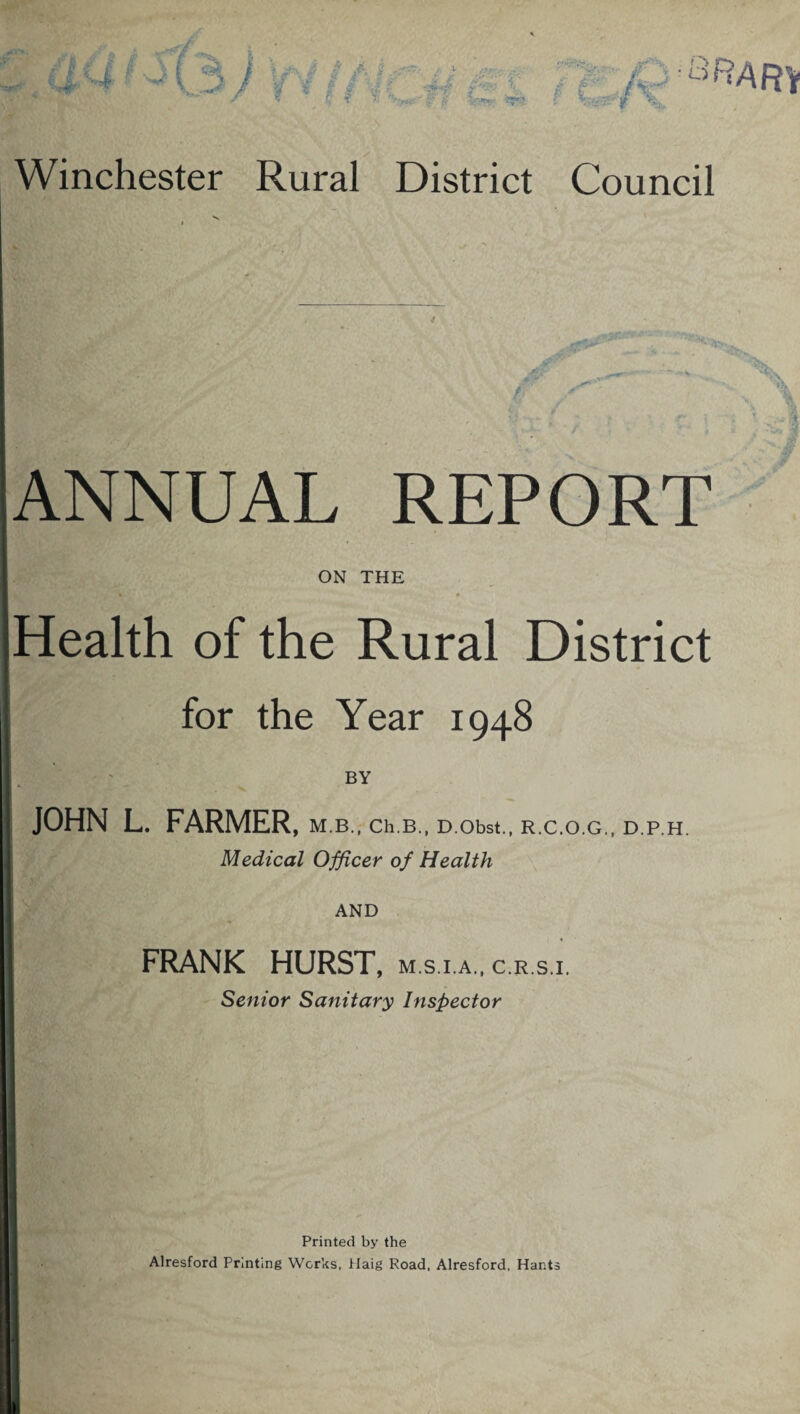 \ *4 (3 / Winchester Rural District Council ANNUAL REPORT ON THE Health of the Rural District for the Year 1948 JOHN L. FARMER, M.B., Ch.B., D.Obst., R.C.O.G., D.P.H. Medical Officer of Health AND FRANK HURST, m.s i.a., c.r.s.i. Senior Sanitary Inspector Printed by the Alresford Printing Works, Haig Road, Alresford. Hants