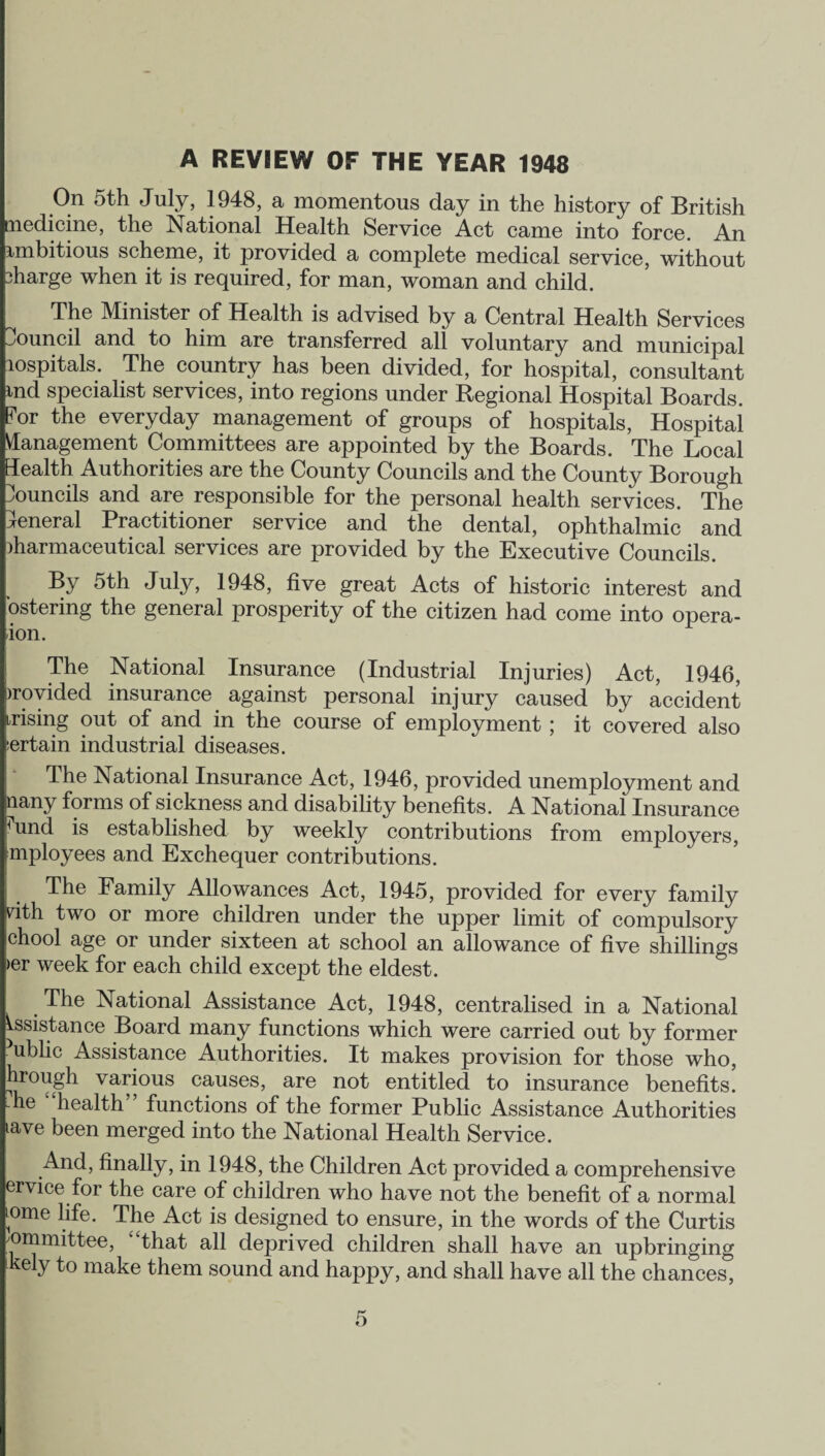 A REVIEW OF THE YEAR 1948 On 5th July, 1948, a momentous day in the history of British medicine, the National Health Service Act came into force. An ambitious scheme, it provided a complete medical service, without 3harge when it is required, for man, woman and child. The Minister of Health is advised by a Central Health Services Council and to him are transferred all voluntary and municipal aospitals. The country has been divided, for hospital, consultant md specialist services, into regions under Regional Hospital Boards. ?or the everyday management of groups of hospitals, Hospital Management Committees are appointed by the Boards. The Local Health Authorities are the County Councils and the County Borough councils and are responsible for the personal health services. The General Practitioner service and the dental, ophthalmic and pharmaceutical services are provided by the Executive Councils. By 5th July, 1948, five great Acts of historic interest and ostering the general prosperity of the citizen had come into opera- ion. The National Insurance (Industrial Injuries) Act, 1946, provided insurance against personal injury caused by accident irising out of and in the course of employment ; it covered also certain industrial diseases. The National Insurance Act, 1946, provided unemployment and uany forms of sickness and disability benefits. A National Insurance ^und is established by weekly contributions from employers, mployees and Exchequer contributions. The Family Allowances Act, 1945, provided for every family rith two or more children under the upper limit of compulsory chool age or under sixteen at school an allowance of five shillings >er week for each child except the eldest. The National Assistance Act, 1948, centralised in a National Assistance Board many functions which were carried out by former ublic Assistance Authorities. It makes provision for those who, hrough various causes, are not entitled to insurance benefits, he health” functions of the former Public Assistance Authorities lave been merged into the National Health Service. And, finally, in 1948, the Children Act provided a comprehensive ervice for the care of children who have not the benefit of a normal K>me life. The Act is designed to ensure, in the words of the Curtis committee, that all deprived children shall have an upbringing kely to make them sound and happy, and shall have all the chances,