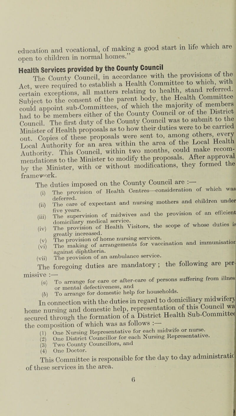 education and vocational, of making a good start in life which are open to children in normal homes.” Health Services provided by the County Council The County Council, in accordance with the provisions ot the Act were required to establish a Health Committee to which, wi certain exceptions, all matters relating to health, stand refer^ • Subject to the consent of the parent body, the Health Committee could appoint sub-Committees, of which the majority of membe* had to be members either of the County Council or of the Histnot Council. The first duty of the County Council was to submit to the Minister of Health proposals as to how their duties were to be carried out. Copies of these proposals were sent to, among others,.every Local Authority for an area within the area of the Local Health Authority. This Council, within two months, could make recom¬ mendations to the Minister to modify the proposals After approval by the Minister, with or without modifications, they formed the framework. The duties imposed on the County Council are . The provision of Health Centres—consideration of which was TtoTcare of expectant and nursing mothers and children under The ^supervision of midwives and the provision of an efficient domiciliary medical service. . ,. (iv) The provision of Health Visitors, the scope of whose duties is greatly increased. (v) The provision of home nursing services. . (vi) The making of arrangements for vaccination and immumsatior against diphtheria. (vii) The provision of an ambulance service. The foregoing duties are mandatory ; the following are per- missive * _ (a) ’ To arrange for care or after-care of persons suffering from illnes or mental defectiveness, and (b) To arrange for domestic help for households. In connection with the duties in regard to domiciliary midwiferj home nursing and domestic help, representation of this Council wa secured through the formation of a District Health Sub-Committe< the composition of which was as follows : (1) One Nursing Representative for each midwife or nurse. (2) One District Councillor for each Nursing Representative. (3) Two County Councillors, and (4) One Doctor. . ! This Committee is responsible for the day to day administrate of these services in the area. (i) (ii) (iii) G I