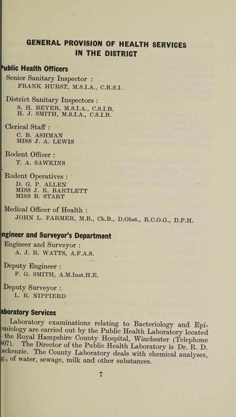 GENERAL PROVISION OF HEALTH SERVICES IN THE DISTRICT *ublic Health Officers Senior Sanitary Inspector : FRANK HURST, M.S.I.A., C.R.S.I. District Sanitary Inspectors : S. H. BEYER, M.S.I.A., C.S.I.B. H. J. SMITH, M.S.I.A., C.S.I.B. Clerical Staff : C. B. ASHMAN MISS J. A. LEWIS Rodent Officer : T. A. SAWKINS # Rodent Operatives : D. G. P. ALLEN MISS J. R. BARTLETT MISS B. START Medical Officer of Health : JOHN L. FARMER, M.B., Ch.B., D.Obst., R.C.O.G., D.P.H. ngineer and Surveyor’s Department Engineer and Surveyor : A. J. R. WATTS, A.F.A.S. 'A Deputy Engineer : F. G. SMITH, A.M.Inst.H.E. Deputy Surveyor : L. R. NIPPIERD Moratory Services Laboratory examinations relating to Bacteriology and Epi- mno ogy are carried out by the Public Health Laboratory located K°yal Hampshire County Hospital, Winchester (Telephone uy* Director of the Public Health Laboratory is Dr. R. D ackenzie. The County Laboratory deals with chemical analyses, oi water, sewage, milk and other substances.