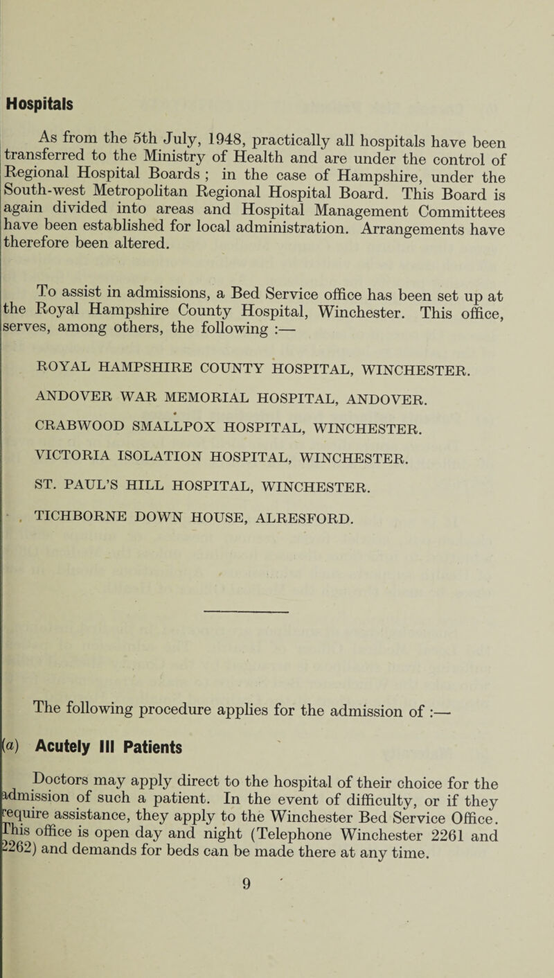 Hospitals As from the 5th July, 1948, practically all hospitals have been transferred to the Ministry of Health and are under the control of Regional Hospital Boards ; in the case of Hampshire, under the South-west Metropolitan Regional Hospital Board. This Board is again divided into areas and Hospital Management Committees have been established for local administration. Arrangements have therefore been altered. To assist in admissions, a Bed Service office has been set up at the Royal Hampshire County Hospital, Winchester. This office, serves, among others, the following :— ROYAL HAMPSHIRE COUNTY HOSPITAL, WINCHESTER. ANDOVER WAR MEMORIAL HOSPITAL, ANDOVER. CRABWOOD SMALLPOX HOSPITAL, WINCHESTER. VICTORIA ISOLATION HOSPITAL, WINCHESTER. ST. PAUL’S HILL HOSPITAL, WINCHESTER. TICHBORNE DOWN HOUSE, ALRESFORD. The following procedure applies for the admission of :— [a) Acutely III Patients Doctors may apply direct to the hospital of their choice for the admission of such a patient. In the event of difficulty, or if they require assistance, they apply to the Winchester Bed Service Office. Ihis office is open day and night (Telephone Winchester 2261 and -262) and demands for beds can be made there at any time.