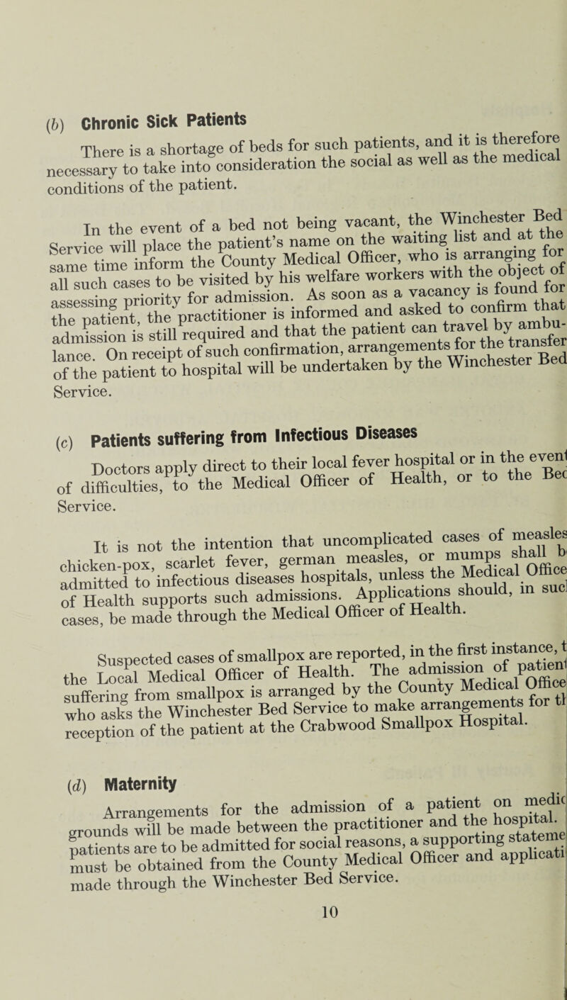 (b) Chronic Sick Patients There is a shortage of beds for such patients, and it is therefore necessary to take into consideration the social as well as the medical conditions of the patient. In the event of a bed not being vacant, the Winchester Bed Service will place the patient’s name on the waiting list and at the Sme time inform the County Medical Officer, who is arranging for all such cases to be visited by his welfare workers with the object o assessing priority for admission. As soon as a vacancy is f°und tile patient the'practitioner is informed and asked to confirm t admission is still required and that the patient can travel by ambu tance On receipt of such confirmation, arrangements for the transfer of the patient to hospital will be undertaken by the Winchester Bed Service. (c) Patients suffering from Infectious Diseases Doctors apply direct to their local fever hospital or in the event of dffieultiL^Vthe Medical Officer of Health, or to the Bee Service. It is not the intention that uncomplicated cases of measles Chicken-pox, scarlet fever, german measles, 01! cal Office admitted to infectious diseases hospitals, unless the ™ed cal Office of Health supports such admissions. Applications should, 1 cases, be made through the Medical Officer of Health. Suspected cases of smallpox are reported, in the first instance, t the Local Medical Officer of Health. The Emission of patieffi suffering from smallpox is arranged by the County e ica who asks the Winchester Bed Service to make arrangements reception of the patient at the Crabwood Smallpox Hospital. (d) Maternity Arrangements for the admission of a patient on medic grounds will be made between the practitioner and the hospital natients are to be admitted for social reasons, a supporting statem LuS be obtained from the County Medical Officer and appheat. made through the Winchester Bed Service.