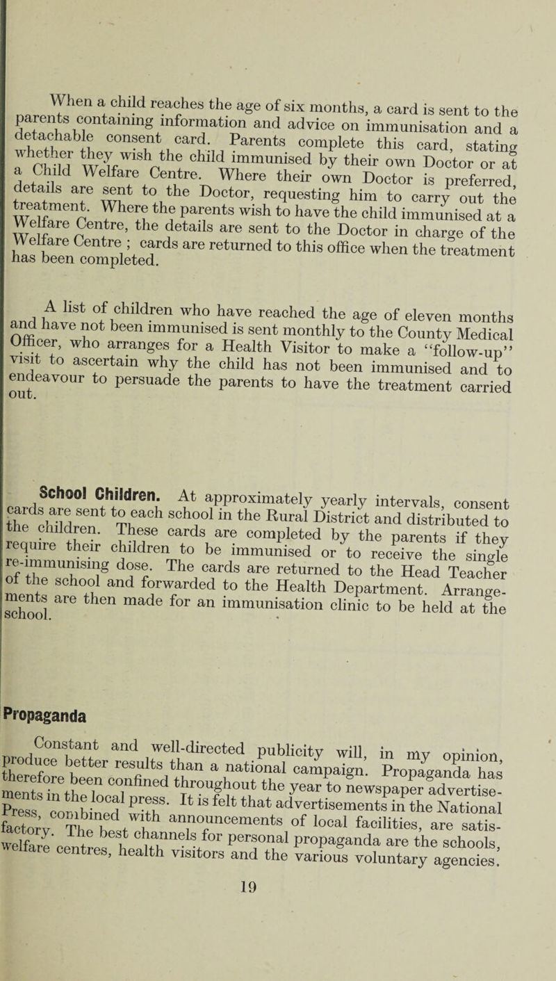 namiK ® f1®8 tl’e a8e °f SIX months, a card is sent to the E'8,®lining information and advice on immunisation and a detachable consent card. Parents complete this card, stating a Child’ Wclf'''’V i chlI<J '“munised by their own Doctor or at a Child Welfare Centre. Where their own Doctor is preferred details are sent to the Doctor, requesting him to carry out the treatment. Where the parents wish to have the child immunised at a Welfare Centre, the details are sent to the Doctor in charge of the Kn c^pllteT ^ retUmed *° tWS °ffiCe WhCn the treatment and Wh0 h,ave reached the a§® of eleven months ancl have not been immunised is sent monthly to the County Medical Ofticer, who arranges for a Health Visitor to make a “follow-up” visit to ascertain why the child has not been immunised and to endeavour to persuade the parents to have the treatment carried cards^e sin?* d i‘ 1 aPPr°xl“ateIy yearly intervals, consent the cldldren Th ' “ T “ th® Ru,ral District and distributed to reouhe theh Jo?® Cards ar® completed by the parents if they quire their children to be immunised or to receive the single T dhSr Thei °fds are retllrned t0 ^e Head Teacher of the school and forwarded to the Health Department. Arrange- schooi are then made for an lmmunisation clinic to be held at the Propaganda Constant and well-directed publicity will in mv onininn produce better results than a national campaign’ Propaganda hfs mem inethT ^°U#hout th® year to newsp^Svertis Press combined tit if' ^‘S f*that advertisements in the National facSv Th t , f announcements of local facilities, are satis- vvelfere'centres6 hCpT'1618/01' perfnal Propaganda are the schools, are centres, health visitors and the various voluntary agencies!