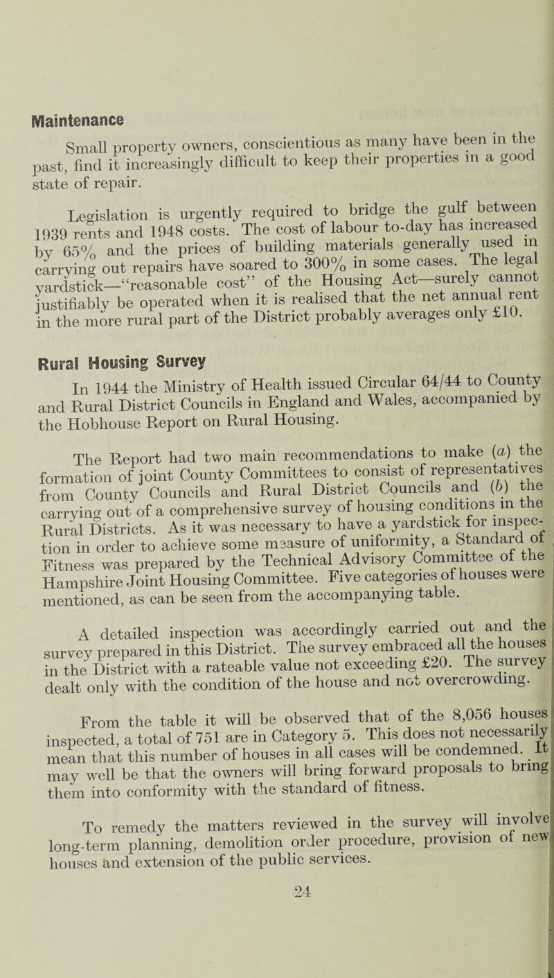 Maintenance Small property owners, conscientious as many have been in the past, find it increasingly difficult to keep their properties in a good state of repair. Legislation is urgently required to bridge the gulf between 1939 rents and 1948 costs. The cost of labour to-day has increased by 65% and the prices of building materials generally used m carrying out repairs have soared to 300% in some cases. The legal yardstick—‘‘reasonable cost” of the Housing Act-surely cannot justifiably be operated when it is realised that the net annual rent in the more rural part of the District probably averages only £10. Rural Housing Survey In 1944 the Ministry of Health issued Circular 64/44 to County and Rural District Councils in England and Wales, accompanied by the Hobhouse Report on Rural Housing. The Report had two main recommendations to make {a) the formation of joint County Committees to consist of representatives from County Councils and Rural District Councils and (ib) the carrying out of a comprehensive survey of housing conditions m the Rural Districts. As it was necessary to have a yardstick for inspec¬ tion in order to achieve some measure of uniformity, a Standard ot Eitness was prepared by the Technical Advisory Committee ot t le Hampshire Joint Housing Committee. Five categories of houses were mentioned, as can be seen from the accompanying table. A detailed inspection was accordingly carried out and tne survey prepared in this District. The survey embraced all the houses in the District with a rateable value not exceeding £l0. The survey dealt only with the condition of the house and not overcrowding. From the table it will be observed that of the 8,056 houses inspected, a total of 751 are in Category 5. This does not necessarily mean that this number of houses in all cases will be condemned. It may well be that the owners will bring forward proposals to bring them into conformity with the standard of fitness. To remedy the matters reviewed in the survey will involve long-term planning, demolition order procedure, provision o newi houses and extension of the public services.