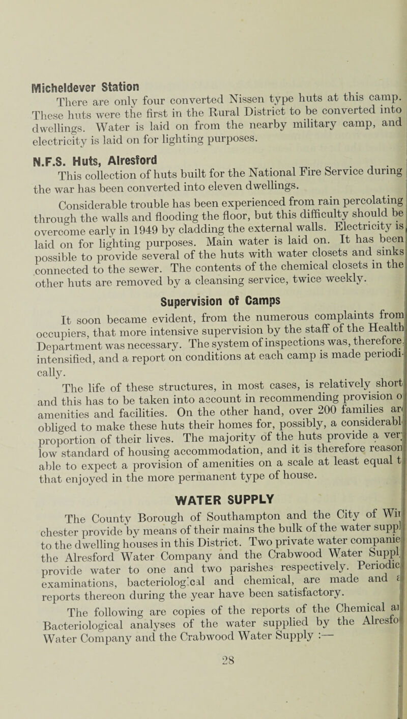 fVlacheldever Station There are only four converted Nissen type huts at this camp. These huts were the first in the Rural District to be converted into dwellings. Water is laid on from the nearby military camp, and electricity is laid on for lighting purposes. N.F.S. Huts, Alresford This collection of huts built for the National Fire Service during the war has been converted into eleven dwellings. Considerable trouble has been experienced from rain percolating through the walls and flooding the floor, but this difficulty should be overcome early in 1949 by cladding the external walls. Electricity is, laid on for lighting purposes. Main water is laid on. It has been possible to provide several of the huts with water closets and sinks i connected to the sewer. The contents of the chemical closets in the other huts are removed by a cleansing service, twice weekly. Supervision of Camps It soon became evident, from the numerous complaints from occupiers, that more intensive supervision by the staff of the Health Department was necessary. The system of inspections was, therefore, intensified, and a report on conditions at each camp is made periodij cally. The life of these structures, in most cases, is relatively short and this has to be taken into account in recommending provision o amenities and facilities. On the other hand, over 200 families ar obliged to make these huts their homes for, possibly, a considerable proportion of their lives. The majority of the huts provide a ver; low standard of housing accommodation, and it is therefore reason able to expect a provision of amenities on a scale at least equal t that enjoyed in the more permanent type of house. WATER SUPPLY The County Borough of Southampton and the City of Wii Chester provide by means of their mains the bulk of the water suppi to the dwelling houses in this District. Two private water compame the Alresford Water Company and the Crab wood Water Suppl; provide water to one and two parishes respectively. Periodic examinations, bacteriological and chemical, are made and c reports thereon during the year have been satisfactory. The following are copies of the reports of the Chemical ai Bacteriological analyses of the water supplied by the Alresfo Water Company and the Crabwood Water Supply :