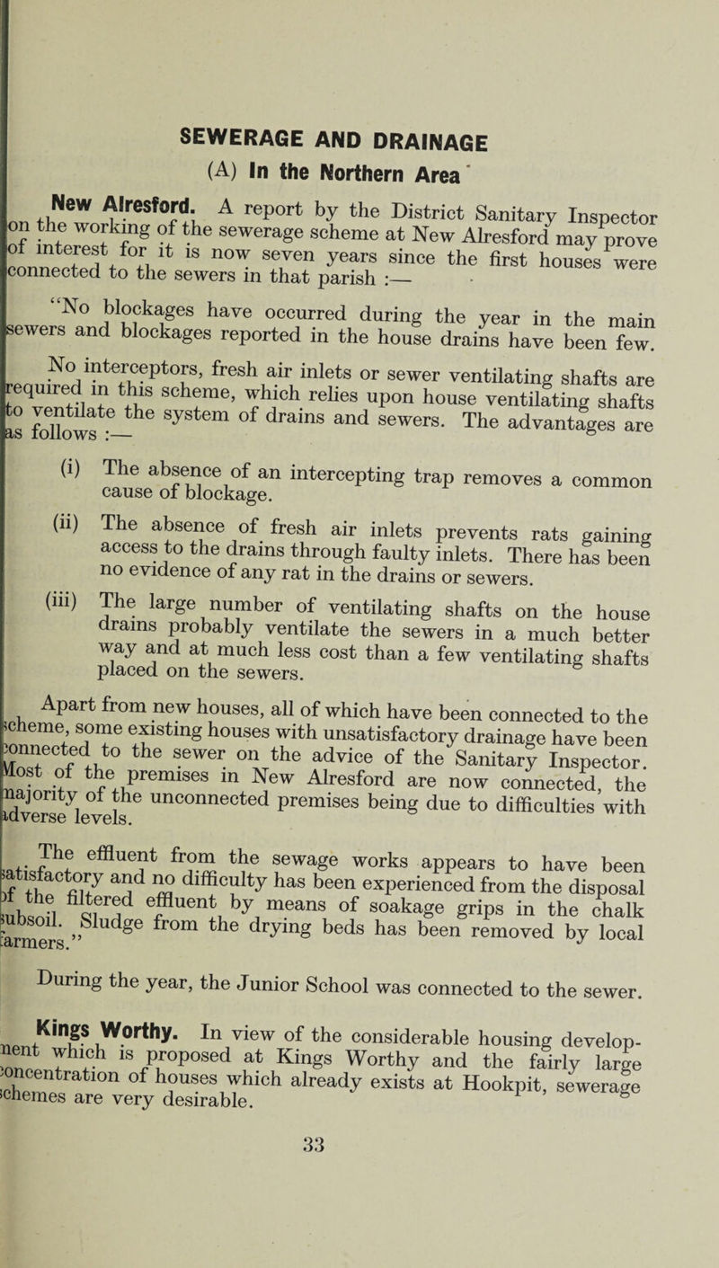 SEWERAGE AND DRAINAGE (A) In the Northern Area I , ,NeW Alresford. A report by the District Sanitary Inspector of interest l8 °r 6 SeWera«e scheme at New Alresfordmay prove „nil t ! , 11 1S now seven years since the first houses were connected to the sewers in that parish :_ “No blockages have occurred during the year in the main sewers and blockages reported in the house drains have been few. No interceptors, fresh a,ir inlets or sewer ventilating shafts are quired in this scheme, which relies upon house ventilating shafts is follows*—^ SySt6m °f dra'nS and SeWerS' The advantages are (1) The absence of an intercepting trap removes a common cause of blockage. (ii) The absence of fresh air inlets prevents rats gaining access to the drains through faulty inlets. There has been no evidence of any rat in the drains or sewers. (iii) Jhe ^rge number of ventilating shafts on the house drains probably ventilate the sewers in a much better way and at much less cost than a few ventilating shafts placed on the sewers. Apart from new houses, all of which have been connected to the icheme, some existing houses with unsatisfactory drainage have been CT*fedtht0 *he SeWCT °Vhe ?dv‘Ce °f the Sanitary Inspector, aost of the premises in New Alresford are now connected, the Averse levels UnConneeted Premises being due to difficulties with The effluent from the sewage works appears to have been batisfactory and np difficulty has been experienced from the disposal mhsnn Q,ern 6r 6n!, by, means of soaka8e grips in the chalk tarmers ”  ^ '°'n t l0 dr.vlng beds has been removed by local During the year, the Junior School was connected to the sewer. T1AntKmP Worthy. In view of the considerable housing develop- nent which ,s proposed at Kings Worthy and the fairly lame -oncentration of houses which already exists at Hookpit, sewerage >chemes are very desirable. 1