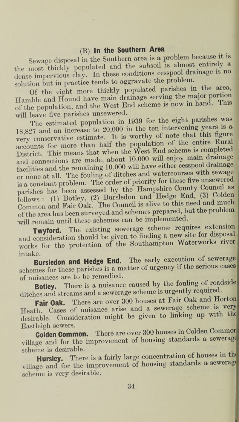 (B) In the Southern Area Sewage disposal in the Southern area is a problem because it is the most thickly populated and the subsoil is almost entirely dense impervious clay. In these conditions cesspoo drainage is no solution but in practice tends to aggravate the problem. Of the eight more thickly populated parishes in the area, Harnble and Hound have main drainage serving the major portion of the population, and the West End scheme is now in hand, lhis will leave five parishes unsewered. The estimated population in 1939 for the eight parishes was 18 827 and an increase to 20,000 in the ten intervening years is a very conservative estimate. It is worthy of note that this figure accounts for more than half the population of the enare Rural District. This means that when the West End scheme is completed and connections are made, about 10,000 will enjoy mam drainage facilities and the remaining 10,000 will have either cesspool drainage or none at all. The fouling of ditches and watercourses with sewage is a constant problem. The order of priority for these five unsewered parishes has been assessed by the Hampshire County Council as follows: (1) Botley, (2) Bursledon and Hedge End, (3) Colden Common and Fair Oak. The Council is alive to this need and much of the area has been surveyed and schemes prepared, but the proble will remain until these schemes can be implemented. Twvford. The existing sewerage scheme requires extension and consideration should be given to finding a new site for disposa works for the protection of the Southampton Waterworks river intake. Bursledon and Hedge End. The early execution of sewerage schemes for these parishes is a matter of urgency if the serious cases of nuisances are to be remedied. Botley. There is a nuisance caused by the fouling of roadside ditches and streams and a sewerage scheme is urgently required. Fair Oak. There are over 300 houses at Fair Oak and Horton Heath. Cases of nuisance arise and a sewerage scheme is very desirable. Consideration might be given to linking up with the Eastleigh sewers. Golden Common. There are over 300 houses in Colden Commor village and for the improvement of housing standards a sewerage scheme is desirable. . Hursley. There is a fairly large concentration of houses in th village and for the improvement of housing standards a seweragi scheme is very desirable.
