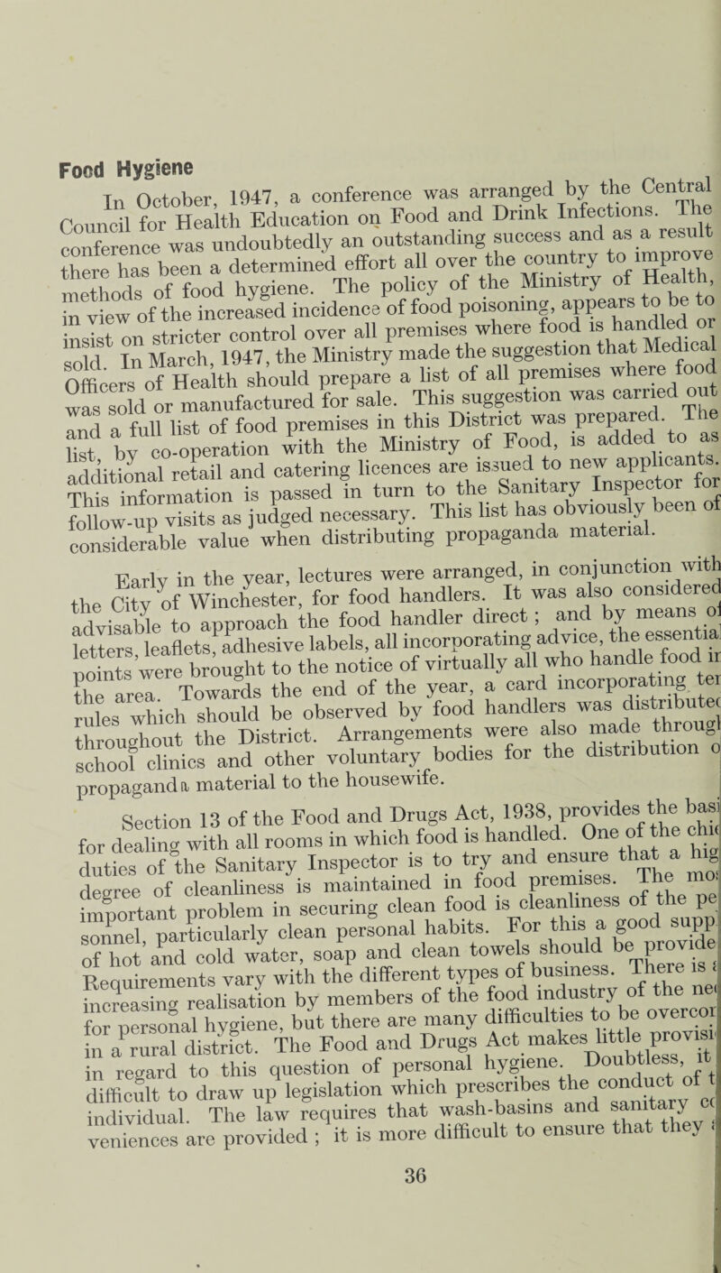 Food Hygiene Tn October 1947, a conference was arranged by the Central Coundl for Health Education on Food and Drink Infections. The conference was undoubtedly an outstanding success and as a result there has been a determined effort all over the country to.improve methods of food hygiene. The policy of the Ministry of Health n view of the increased incidence of food poisoning, appears to be to • • t nn stricter control over all premises where food is handled or sold In March, 1947, the Ministry made the suggestion that Medica Officers Of Health should prepare a list of all premises where food wfs sold or manufactured for sale. This suggestion was carried out and a full list of food premises in this District was prepare . list bv co-operation with the Ministry of Food, is added to as l lifinml retail and catering licences are issued to new applicants. Thts^i^ormaUon^s passed fn turn to the Sanitary Inspector for foUow up Visits as judged necessary. This list has obviously been of considerable value when distributing propaganda material. Early in the year, lectures were arranged, in conjunction with the aty of Winchester, for food handlers. It was also considered ad visa We to approach the food handler direct; and by means o titers leaflets^ adhesive labels, all incorporating advice, the essential points were brought to the notice of virtually all who handle food ir CareT Towards the end of the year, a card incorpora ing ter rules which should be observed by food handlers was distnbute throughout the District. Arrangements were also made throug school clinics and other voluntary bodies for the distribution o propaganda material to the housewife. Section 13 of the Food and Drugs Act, 1938, provides the basi for dealing with all rooms in which food is handled. One of the c duties of'the Sanitary Inspector is to try and ensure that a hig degree of cleanliness is maintained in food premises. The mo, important problem in securing clean food is cleanliness of the pe sonnel^ particularly clean personal habits. For this a good supp of hot’and cold water, soap and clean towels should be provide Reauirements vary with the different types of business. There ,s hXstng realisation by members of the food industry of the ne for personal hygiene, but there are many difficulties to be overcor in a rural district. The Food and Drugs Act makes little provisr in regard to this question of personal hygiene Doubtless difficult to draw up legislation which prescribes the conduct of individual. The law requires that wash-basins and sanitary ec veniences are provided ; it is more difficult to ensure that tl J ■