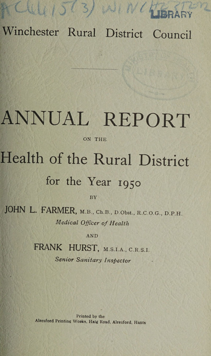 Wk i ■t V V; t... A i i { ^ / f J * 5/ |Al i IV / 4‘^ii f / ■ & ARY Winchester Rural District Council REPORT ON THE Health of the Rural District for the Year 1950 BY JOHN L. FARMER, M.B., Ch.B., D Obst., R.C.O.G., D.P.H. Medical Officer of Health AND FRANK HURST, m.s.i.a.. c r si. Senior Sanitary Inspector Printed by the Alresford Printing YVor4cs, Haig Road, Alresford, Hants