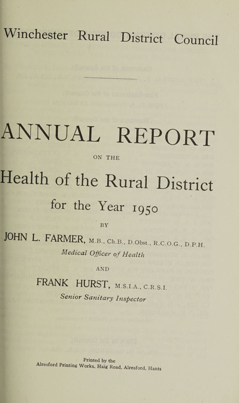 Winchester Rural District Council ANNUAL REPORT ON THE Health of the Rural District for the Year 1950 BY JOHN L. FARMER, M B., Ch.B., D.Obst., R.C.O.G., D.P.H. Medical Officer of Health AND FRANK HURST, m.s.i.a., c.r.s.i. Senior Sanitary Inspector Printed by the Alresford Priming Works. Haig Road. Alresford. Hams