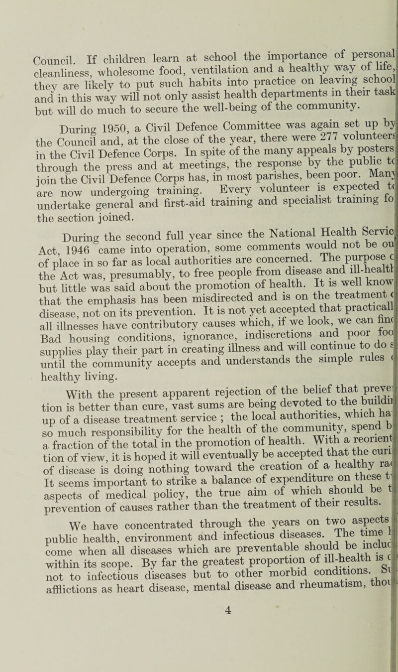 Council. If children learn at school the importance of personal; cleanliness, wholesome food, ventilation and a healthy way of file, they are likely to put such habits into practice on leaving school and in this way will not only assist health departments m their task but will do much to secure the well-being of the community. During 1950, a Civil Defence Committee was again set up by the Council and, at the close of the year, there were 277 volunteers in the Civil Defence Corps. In spite of the many appeals by posters through the press and at meetings, the response by the public ioin the Civil Defence Corps has, in most parishes, been poor. Mam are now undergoing training. Every volunteer is expected t< undertake general and first-aid training and specialist training to the section joined. Durin the second full year since the National Health Servic Act 1946 came into operation, some comments would not be ou of place in so far as local authorities are concerned. The J the Act was, presumably, to free people from disease and lll-healtl but little was said about the promotion of health. It is well know that the emphasis has been misdirected and is on the treatment < disease, not on its prevention. It is not yet accepted that practical all illnesses have contributory causes which, if we look we can hn( Bad housing conditions, ignorance, indiscretions and poor too supplies play their part in creating illness and will continue to do e until the community accepts and understands the simple rules < healthy living. With the present apparent rejection of the belief that preve: tion is better than cure, vast sums are being devoted to the buiidu up of a disease treatment service ; the local authorities, which ha so much responsibility for the health of the community, spend b a fraction of the total in the promotion of health. With a ^orient tion of view, it is hoped it will eventually be accepted that the cun of disease is doing nothing toward the creation of a healthy ra< It seems important to strike a balance of expenditure on these t aspects of medical policy, the true aim of which should be prevention of causes rather than the treatment of their results. We have concentrated through the years on two aspects public health, environment and infectious diseases, lhe time come when ah diseases which are preventable should within its scope. By far the greatest proportion of ill-health is not to infectious diseases but to other morbid conditions bi afflictions as heart disease, mental disease and rheumatism, thoil