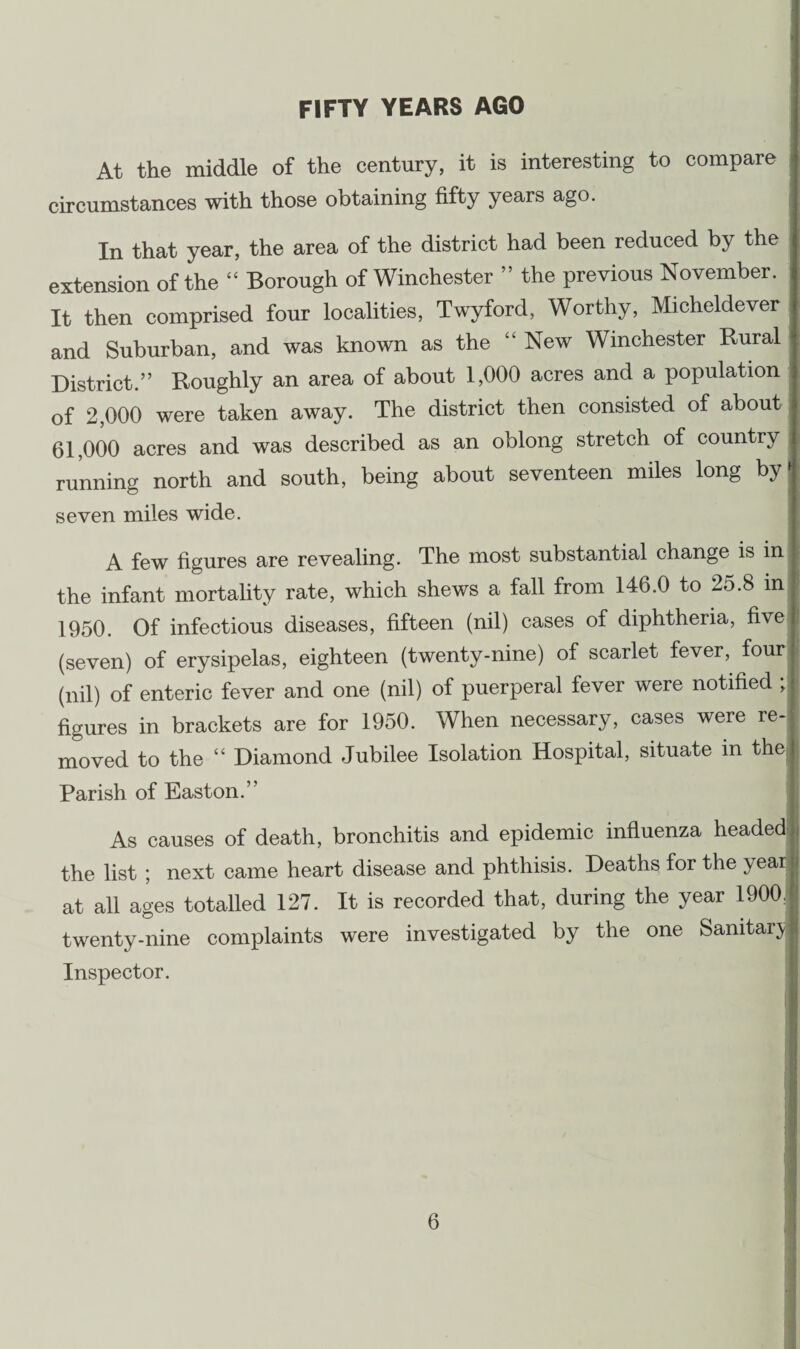 FIFTY YEARS AGO At the middle of the century, it is interesting to compare circumstances with those obtaining fifty years ago. In that year, the area of the district had been reduced by the extension of the “ Borough of Winchester ” the previous November. It then comprised four localities, Twyford, Worthy, Micheldever and Suburban, and was known as the “ New Winchester Rural District.” Roughly an area of about 1,000 acres and a population of 2,000 were taken away. The district then consisted of about 61,000 acres and was described as an oblong stretch of country running north and south, being about seventeen miles long by» seven miles wide. A few figures are revealing. The most substantial change is in the infant mortality rate, which shews a fall from 146.0 to 25.8 in 1950. Of infectious diseases, fifteen (nil) cases of diphtheria, five (seven) of erysipelas, eighteen (twenty-nine) of scarlet fever, four (nil) of enteric fever and one (nil) of puerperal fever were notified ; figures in brackets are for 1950. When necessary, cases were re¬ moved to the “ Diamond Jubilee Isolation Hospital, situate in the. Parish of Easton.” As causes of death, bronchitis and epidemic influenza headed the list ; next came heart disease and phthisis. Deaths for the year at all ages totalled 127. It is recorded that, during the year 1900/ twenty-nine complaints were investigated by the one Sanitary I Inspector.