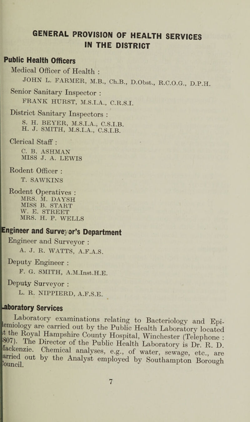 GENERAL PROVISION OF HEALTH SERVICES IN THE DISTRICT Public Health Officers Medical Officer of Health : JOHN L. FARMER, M.B., Ch.B., D.Obst., R.C.O.G., D.P.H. Senior Sanitary Inspector : FRANK HURST, M.S.I.A., C.R.S.I. District Sanitary Inspectors : S. H. BEYER, M.S.I.A., C.S.I.B. H. J. SMITH, M.S.I.A., C.S.I.B. Clerical Staff : C. B. ASHMAN MISS J. A. LEWIS Rodent Officer : T. SAWKINS Rodent Operatives : MRS. M. DAYSH MISS B. START W. E. STREET MRS. H. P. WELLS Engineer and Surveyor’s Department Engineer and Surveyor : A. J. R. WATTS, A.F.A.S. Deputy Engineer : F. G. SMITH, A.M.Inst.H.E. Deputy Surveyor : L. R. NIPPIERD, A.F.S.E. .aboratory Services Laboratory examinations relating to Bacteriologv and Epi¬ demiology are carried out by the Public Health Laboratory located 'surf *7a*Hampshire County Hospital, Winchester (Telephone : W7). Ihe Director of the Public Health Laboratory is Dr. R. D. ac enzie Chemical analyses, e.g., of water, sewage, etc., are Weil °Ut ^ the Analyst emPloyed by Southampton Borough