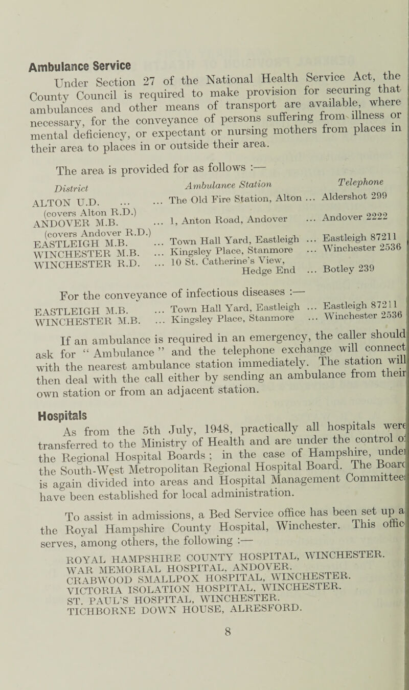 Ambulance Service Under Section 27 of the National Health Service Act the County Council is required to make provision for securing that ambulances and other means of transport are available where necessary, for the conveyance of persons suffering from illness or mental deficiency, or expectant or nursing mothers from places in their area to places in or outside their area. The area is provided for as follows :— District ALTON U.D. (covers Alton R.D.) ANDOVER M.B. (covers Andover R.D.) EASTLEIGH M.B. WINCHESTER M.B. WINCHESTER R.D. Ambulance Station Telephone The Old Fire Station, Alton ... Aldershot 299 1, Anton Road, Andover ... Andover 2222 Town Hall Yard, Eastleigh ... Eastleigh 87211 Kingsley Place, Stanmore ... Winchester -o3b 10 St. Catherine’s View, Hedge End ... Botley 239 For the conveyance of infectious diseases : EASTLEIGH M.B. Town Hall Yard, Eastleigh WINCHESTER M.B. ... Kingsley Place, Stanmore ... Eastleigh 87211 Winchester 2536 If an ambulance is required in an emergency, the caller should ask for “Ambulance” and the telephone exchange will connect with the nearest ambulance station immediately. The station will then deal with the call either by sending an ambulance from their own station or from an adjacent station. Hospitals As from the 5th July, 1948, practically all hospitals were transferred to the Ministry of Health and are under the control oj the Regional Hospital Boards ; in the case of Hampshire, undei the South-West Metropolitan Regional Hospital Board. I he Boarc is again divided into areas and Hospital Management Committee: have been established for local administration. To assist in admissions, a Bed Service office has been set up a the Royal Hampshire County Hospital, Winchester. This ottie serves, among others, the following : ROYAL HAMPSHIRE COUNTY HOSPITAL, WINCHESTER. WAR MEMORIAL HOSPITAL, ANDOVER, CRABWOOD SMALLPOX HOSPITAL, WINCHESTER. VICTORIA ISOLATION HOSPITAL, WINCHESTER. ST. PAUL’S HOSPITAL, WINCHESTER, TICHBORNE DOWN HOUSE, ALRESFORD.
