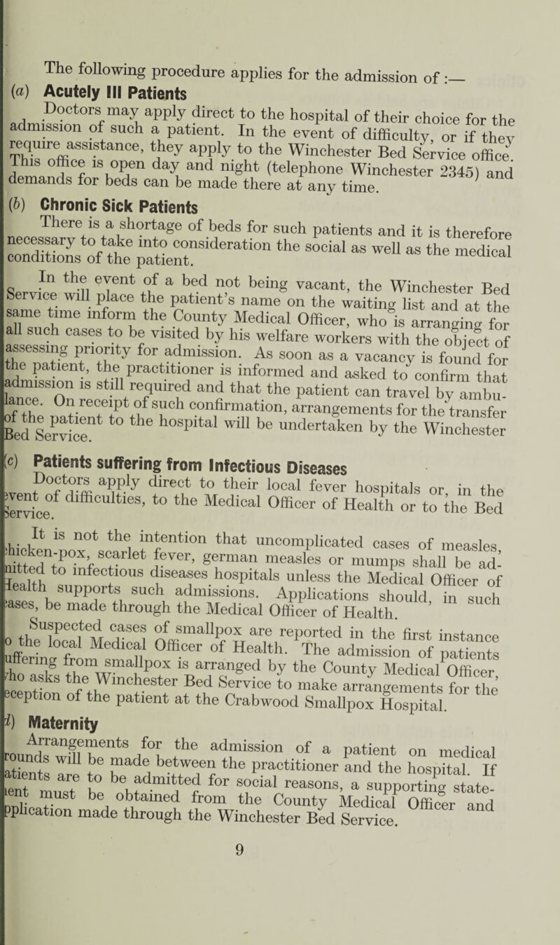 The following procedure applies for the admission of •— (a) Acutely III Patients Doctors may apply direct to the hospital of their choice for the admission of such a patient. In the event of difficulty, or if they reqmre assistance, they apply to the Winchester Bed Service office. is office is open day and night (telephone Winchester 2345) and demands for beds can be made there at any time. (b) Chronic Sick Patients There is a shortage of beds for such patients and it is therefore ooTdS the6 “awnSiderati°n ^ S0Cial “ WeU M the medical In the event of a bed not being vacant, the Winchester Bprl Service will place the patient’s name on the waiting list and at the same time inform the County Medical Officer, who is arranging for all such cases to be visited by his welfare workers with the object of assessing priority for admission. As soon as a vacancy is found for the patient, the practitioner is informed and asked to' confirm that admission is still required and that the patient can travel by ambu- of the i^tienTto ShCh C°n]fir“f:i0n’ arranSements for the'transfer Bed Service 6 P be undertaken by the Winchester c) Patients suffering from Infectious Diseases P0®*?™ aPP!y dire°t to their local fever hospitals or in the (Service dlfficu tles’ to the Medlcal Officer of Health or to the Bed It is not the intention that uncomplicated cases of measles foittedntoffif,et rV6r’ gfman raeasles or mumps shall be ad’ leaith !,S‘ diseases hospitals unless the Medical Officer of iealth supports such admissions. Applications should in such ases, be made through the Medical Officer of Health. Suspected cases of smallpox are reported in the first instance o the local Medical Officer of Health. The admission of patients Sfs th0emWffichP°tX Vr,ranged ^ the Cou‘ity Medical Officer, /. r nchester Bed Service to make arrangements for the eception of the patient at the Crabwood Smallpox Hospital. Maternity Arrangements for the admission of a patient on medical rounds will be made between the practitioner and the hospital If *net muas? t° \fdmit,ted for -cial reasons, a sup^ortSg Ite t must be obtained from the County Medical Officer and pphcation made through the Winchester Bed Service.