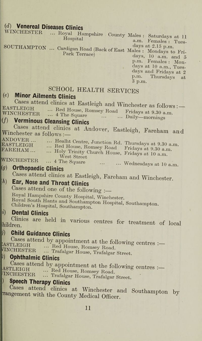 SOUTHAMPTON {d) Venereal Diseases Clinics ESTER femates^ TueV- p.m. Females : Mon¬ days at 10 a.m., Tues¬ days and Fridays at 2 p.m. Thursdays at 3 p.m. :*) SCHOOL HEALTH SERVICES (e) Minor Ailments Clinics EASTLEIOH tend at Eastlei§h and Winchester as follows WINCHESTER 4 ThfsqSrf°mSey R°ad nA at 9'30 a-m- (/) Verminous Cleansing Clinics ' - Da'‘y-™gs Wine^tertsfollow^ * And°Ver’ EaStlei*h> ^ham -d EASTLEIGH' Red'Hous^Rr Junotl?n l;d- Thursdays at 9.30 a.m. FAREHAM u u7 T J,°.mse-Y ^oad Fridays at 9.30 a.m. ... Holy Trinity Church House, Fridays at 10 a.m. ,ITT,TriT ... VV est Street WINCHESTER ... 4 The Square w, , _ no square ... ... Wednesdays at 10 a.m. ig) Orthopaedic Clinics Cases attend clinics at Eastleigh, Fareham and Winchester Ear, Nose and Throat Clinics Cases attend one of the following r_ Royal Hampshire County Hospital, Winchester. cStS SoutharnptonPt0n H°Spita‘’ Dental Clinics hildren!'03 heU ™ various centres for treatment of local j) Child Guidance Clinics :ASTLE?GHttend byRaPP?intment at the following centres ilNCHTSTF r ®ed'House, Romsey Road. 1NCHESTER ... Trafalgar House, Trafalgar Street. 0 Ophthalmic Clinics ASTLE?GHttend AAntment at the following centres TNOWirS^i? • Sed House’ Romsey Road. fINCHESTER ... Trafalgar House, Trafalgar Street. ) Speech Therapy Clinics Cases attend clinics at Winchester and Southampton hv Tangement with the County Medical Officer. 5°UtnamPton 0