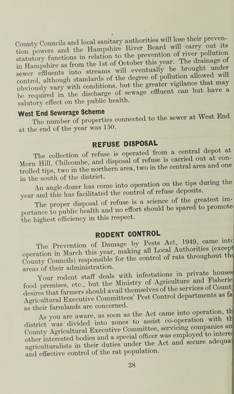 County Councils and local sanitary authorities will lose their preven- tion nowers and the Hampshire River Board will carry out its statutory functions in relation to the prevention of''1™' pollution in Hampshire as from the 1st of October this year. The drainage of sewer effluents into streams will eventually be brought under control although standards of the degree of pollution allowed wi obviously vary with conditions, but the greater vigilance that may be requhed in the discharge of sewage effluent can but have a salutory effect on the public health. West End Sewerage Scheme The number of properties connected to the sewer at West End at the end of the year was 150. REFUSE DISPOSAL The collection of refuse is operated from a central depot at Morn Hill Chilcombe, and disposal of refuse is carried out at con- Sd tj, two in the northern area, two in the central area and one in the south of the district Le SOUWI Ul Liic umcxxv.. . ,v An angle-dozer has come into operation on the tips during e year and this has facilitated the control of refuse deposits. The oroner disposal of refuse is a science of the greatest 1m- portance public health and no effort should be spared to promote the highest efficiency in this respect. RODENT CONTROL The Prevention of Damage by Pests Act, 1949, came mtc operation in March this year, making allLocal Autl County Councils) responsible for the control of ® areas of their administration. ,S Ol auiiinno-- # Your rodent staff deals with infestations in^ private^house fnnrl nremises etc., but the Ministry of Agriculture and t is he desires that farmers should avail themselves of the services ofCoun Agricultural Executive Committees’ Pest Control departments as fa as their farmlands are concerned. As you are aware, as soon as the Act came into ovemtion, th district was divided into zones to assist co-operation with th Countv Agricultural Executive Committee, servicing companies an agriculturalists in their duties under the Act and secure adequ and effective control of the rat population.