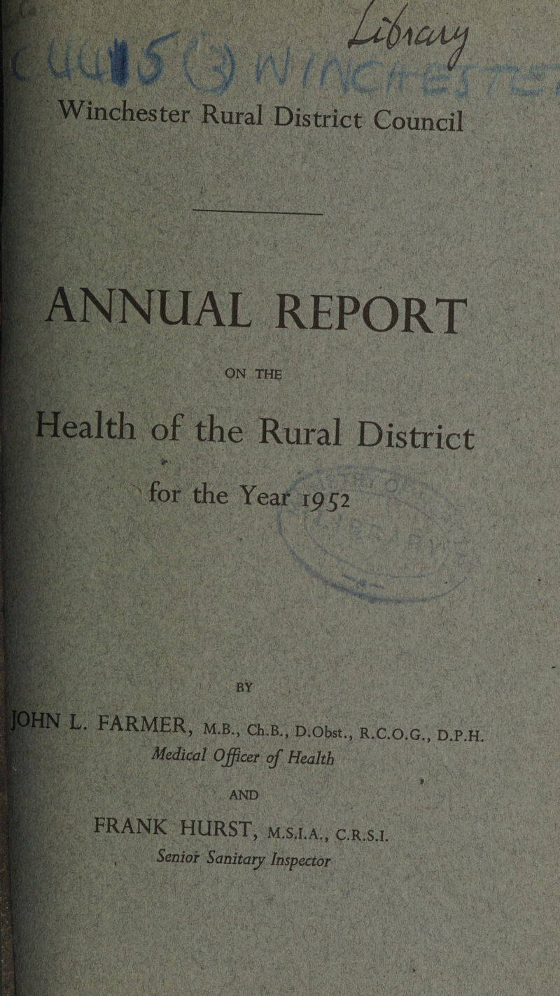 KM; 'OAM Winchester Rural District Council ANNUAL REPORT r/% ON THE Health of the Rural District *»> for the Year 1952 if’ BY L. FARMER, m.b., ch.B., D.obst., r.c.o.g., d.p.h. ||| Medical Officer of Health AND FRANK HURST, m.s.i.a., c.r.s.i. , Senior Sanitary Inspector