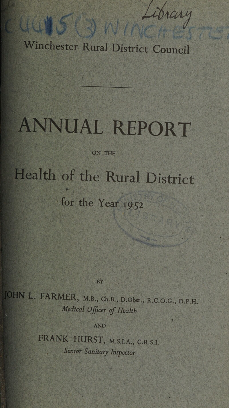 KM; 'OAM Winchester Rural District Council ANNUAL REPORT r/% ON THE Health of the Rural District *»> for the Year 1952 if’ BY L. FARMER, m.b., ch.B., D.obst., r.c.o.g., d.p.h. ||| Medical Officer of Health AND FRANK HURST, m.s.i.a., c.r.s.i. , Senior Sanitary Inspector