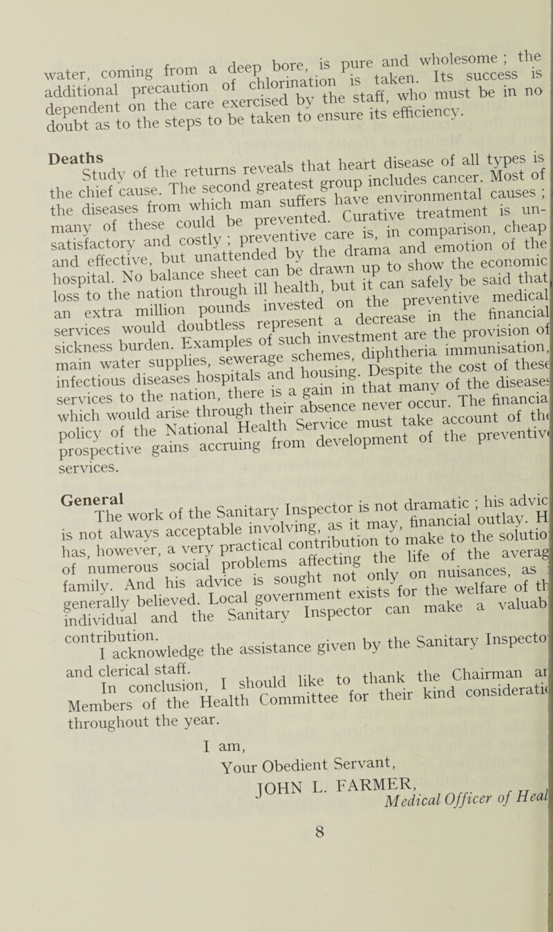 water, coming from a ^eep bore « pure and^ wholewme^thg additional precaution of cU°nna‘10 t g who mUst be in no Deaths , , v,part disease of all types is the cWefcause1 The'TonTfe,^uses°! .atisiactory and cos^ ;drama and emotion of the and effective, but unatter a , +G show the economic hospital. No balance sheet can be draw P said that loss to the nation through ill health but it «np» an extra million pounds invested on the preve ^ flnancial services would doubtless represe ment are the provision of sickness burden. Examples o Sl diphtheria immunisation, main water supplies, sewerage schen^ cost of these infectious diseases hospitals a g n Df the diseases services to the nation, there is a gain in ^ Tcun Thefinancia which would “ise^ throughahe* account of the ^vfg“^tm development of the preventiv, services. GenThe work of the Sanitary Inspector is not dramatic advic is not always acceptable involving as■ i ™ y» ^ to the solutio has, however, a very practical contribution to make to , SffiWSS. can make a valuab C0IltlI'acknowledge the assistance given by the Sanitary Inspecto and clerical staff. , th chairman ar throughout the year. I am, Your Obedient Servant, JOHN L. FARMER, J Medical Officer of Heal