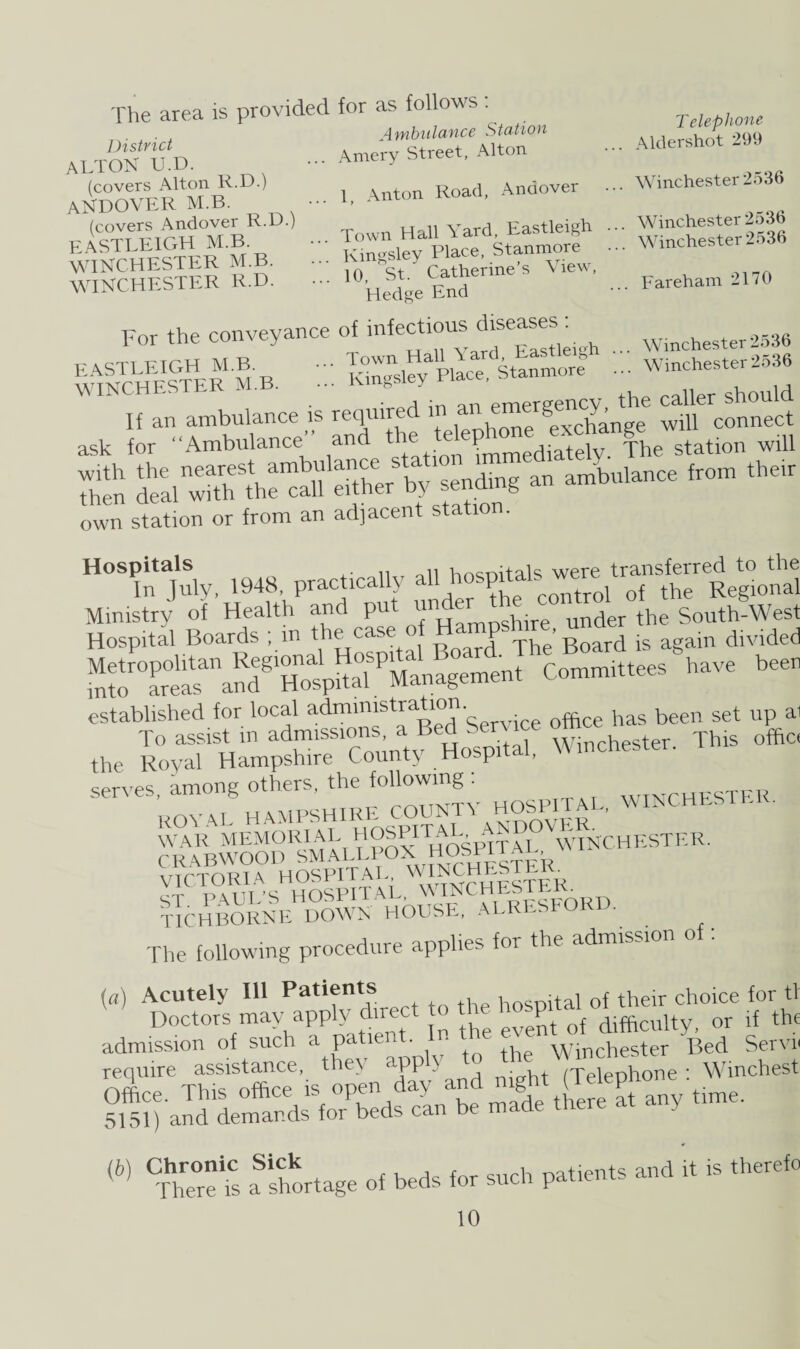 The area is provided for as follows: A a <*/i i i J n 'll r. P. District ALTON U.D. (covers Alton R.D.) ANDOVER M.B. (covers Andover R.D.) EASTLEIGH M.B. WINCHESTER M.B. WINCHESTER R.D. A mbiilance Station Amery Street, Alton Telephone Aldershot 299 „ A innnvpr Winchester 2536 ], Anton Road, Andover ••• Town Hall Yard, Eastleigh . Kingsley Place, Stanmore • 10, St. Catherine’s \iew, Hedge End Winchester 2536 Winchester 2536 .. Fareham 2170 For the conveyance of infectious diseases : kich M B ' ... Town Hall Yard, Eastleigh \ClNCHESTER M.B. ... Kingsley Place, Stanmore Winchester 2536 Winchester 2536 CHESTER m.b. ... emergency, the caller should If an ambulance is required m' “ ^ exchange will connect ask for “Ambulance and ® immediately. The station will s srss'Xr st'nS»a— •* own station or from an adjacent station. Hospitals Wnitals were transferred to the In July, 1948, practically V control of the Regional Ministry of Health and put unger g. ““^0^ Hospital Boards , m the ca p The Board is again divided ^^“aKiu^Managem^t Committees have been sss r: the Royal Hampshire County Hospital, Winchester, serves, among others, the following : ROYAL HAMPSHIRE COUNTY HOSPITAL, WINCHESTER. WAR MEMORIAL 0°®^IT[tosPXTAL ^ WINCHESTER. ssjSSsI®* tTchborne down house, alresfor • liuioomir. ^ — . r. The following procedure applies foi the admission («) Acutely Ill Patients hospital of their choice for tl Doctors may apply duect to tK o{ difficultyi or if the admission of such a pa • A Winchester Bed Servn require assistance, they app , t (Telephone : Winchest Office. This office isopen day and night (1 time_ 5151) and demands for beds can be « °C,f5 a shortage »t bed, hr such pa.,ears a.d i. « thereto