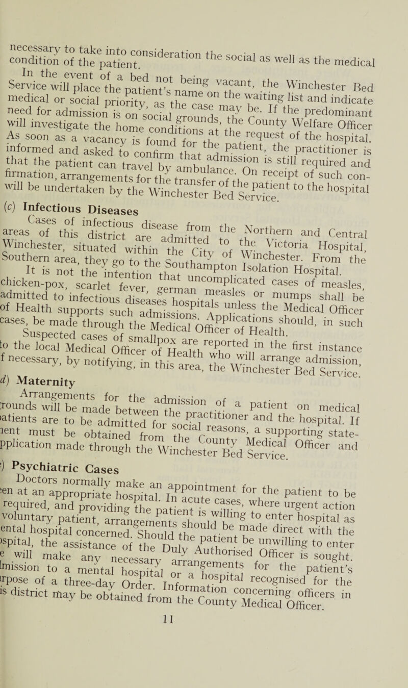 condition o? the'the S°ClaI 35 wel1 as the medical Service will plaL°the p^L't°s nam^on the*’ p6 Winchester Bed medical or social priority as the f th Taiting hst and indicate need for admission is o^soct/erou^T/ ^ If the ^dominant Will investigate the home conditions At tl^ °Unty Welfare Officer As soon as a vacancy is found for tffi he re(Juest of the hospital, informed and asked to confirm that ad Pa 1Gnt’ PractAioner is that the patient can travel bv amh„t18 Stl11 recluired ad firmation, arrangements for thl t dance- °n receipt of such con- will be undertaken by the Winchester ’M Sendee‘ ‘° ^ h°Spital (c) Infectious Diseases areattfS this ^district arttdmiUed *he Northern and Central Winchester, situated within the Citv of W' Vctona Hospital, Southern area thev ,m t-,-, ri, c , v ot Winchester. From the . H is not ^hetnChn that ’amptT,IS0lati0n Hospital, chicken-pox, scarlet fever verm.,,1C^mp,lcated cases of measles, admitted to infectious diseases liosnit ds f 0r,mumps shall be of Health supports sucl, admissions Ann, f *he fedlcaI 0fficer cases, be made through the Medical Off,, I heat ions should, in such Suspected cases of st, , °fficer of Health- to the local Medical Officer 0tfioiidifitJr 10ci in the first instance f necessary, by notifying Tn th”area w' u ^ ad™. V g, mis area, the Winchester Bed Sendee. d) Maternity founds white mSadl0betweendtheSn°nt't' E patient on medical 'atients are to be adniftted L soc?T ltl0er and the hospdah If ^t must be obtained from the aIrreas°nSWa fupport“g state- pphcation made through the Winchester Bed Sendee. °ffiCer ^ :) Psychiatric Cases the patient to be ental hospital concerned. Should the nationdlnf.ct with t,le ispital, the assistance of the Duly \ ,ii, f ”, ™willing to enter e will make any nec s an d °fficer 1S sou§ht- Mission to a mental hospital or aTn™^ f°r the patient's ■rpose of a three-day Orter InfoA t P‘ta recognised for the “ *» *•-»*-< *»