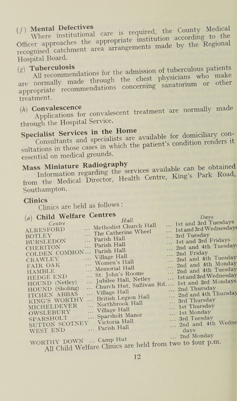 (/) asscare rea^gnised^catchmen^area^MTangements made by the Reglonal Hospital Board. Si ck.ncS..E n, « .«» treatment. {h) %npVHcatS,onsfor convalescent treatment are normally made through the Hospital Service. Specialist Services in the ^oble for domiciliary con- sn«.B»r““Bo,riirs -Ma •>* p*®-'- “d»o ~d” “ essential on medical grounds. Mass Miniature Radiography available can be obtained Information regarding t — Centre King’s Park Road, from the Medical Director, Health Centre, King Southampton. Clinics Clinics are held as follows: (a) Child Welfare Centre alresford botley bursledon CHERITON COLDER COMMON . CRAWLEY FAIR OAK HAMBLE HEDGE END HOUND (Netley) HOUND (Sliding) • ITCHEN ABBAS • KING’S WORTHY MICHELDEVER OWSLEBURY SPARSHOLT SUTTON SCOTNEY AVEST END Centres Hall . Methodist Church Hall The Catherine AVheel . Parish Hall . Parish Hall . Parish Hall .. Village Hall .. Women’s Hall .. Memorial Hall St John’s Rooms . lubilee Hall, Netley .. Church Hut, Sullivan Rd. .. Village Hall .. British Legion Hall Northbrook Hall ... ATllage Hall Sparsholt Manor ATctoria Hall ... Parish Hall WG1 AfcMW WelfareCCUmcslre held from Days 1st and 3rd Tuesdays 1 st and 3rd Wednesdays 3rd Tuesday 1st and 3rd Fridays 2nd and 4th Tuesday: 2nd Friday 2nd and 4th Tuesday 2nd and 4th Monday 2nd and 4th Tuesday 1st and 3rd Wednesday 1st and 3rd Mondays 2nd Thursday 2nd and 4th Thursday 3rd Thursday 1st Thursday 1st Monday . 3rd Tuesday 2nd and 4th Wedne days 2nd Monday two to four p.m.