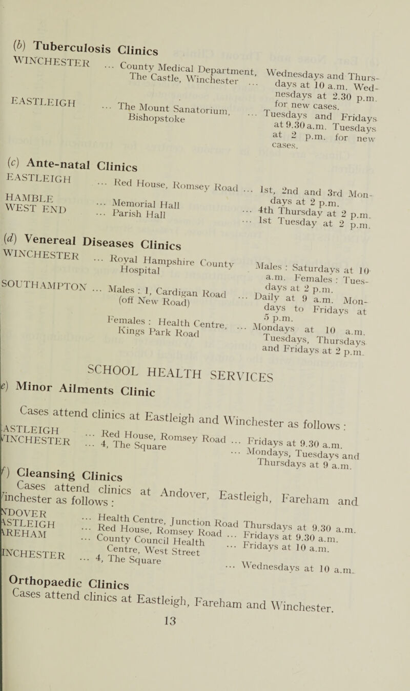 (b) Tuberculosis Clinics WINCHESTER EASTLEIGH The Mount Sanatorium Bishopstoke ^) Ante-natal Clinics EASTLEIGH ... Red House, Romsey Road HAMBLE WEST END Memorial Hall ••• Parish Hall (d) Venereal Diseases Clinics WINCHESTER SOUTHAMPTON e) SCHOOL HEALTH SERVICES Minor Ailments Clinic Cases attend clinics at Eastleieh mrl w i ^STLEIGH gtl and W'Chester as follows : WINCHESTER ::: fTh?sUqSuTfmSey Road - at 9.30 a.m. ••• Mondays, Tuesdays and r. Thursdays at 9 a.m. f) Cleansing Clinics a‘ And°yer' Eas«etgh, Fareham and Royal Hampshire County Hospital M*lej! ■}' Cardigan Road (off New Road) I'emales : Health Centre Emgs Park Road days at 10 a.m. Wed¬ nesdays at 2.30 p.m. for new cases. Tuesdays and Fridays at 9.30 a.m. Tuesdays at - p.m. for new cases. Kt, _nd and 3rd Mon¬ days at 2 p.m. •• 4th Thursday at 2 p.m •• 1st Tuesday at 2 p.m Males : .Saturdays at 10 a.m. Females : Tues¬ days at 2 p.m. • • Daily at 9 a.m. Mon¬ days to Fridays at 5 p.m. •• Mondays at 10 a.m. Tuesdays, Thursdays and Fridays at 2 p.m. ntdover WTLEIGH UTEHAM Centr^> Junction Road Thursdavs o on •' ?ed ”°se. Romsey Road ... Fridays at o L a m' County Council Health .. Fr HavUt m° ’ inchester 4 M West street a m' ••• L ihe Square , ••• Wednesdays at 10 a.m. Orthopaedic Clinics ases attend clinics at Eastleigh, Fareham and Winchester.