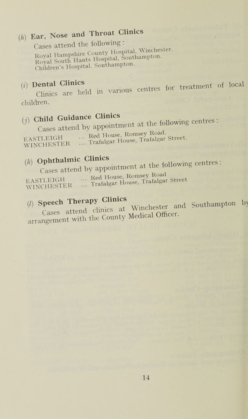 (h) Ear, Nose and Throat Clinics Cases attend the following (i (X L LLii v*- ^ Children’s Hospital, Southampton. D”»s TS» »• ~ •* children. {]) CS!es S'ndtv appXment at thefollowing centres : wincheCter ::: street- WAINTCLHESTHER Trah“gTrSHo“'rafalgav Street « aTrPJlnSnIT Waster and Southampton h5 arrangement with the County Med.cal Officer.