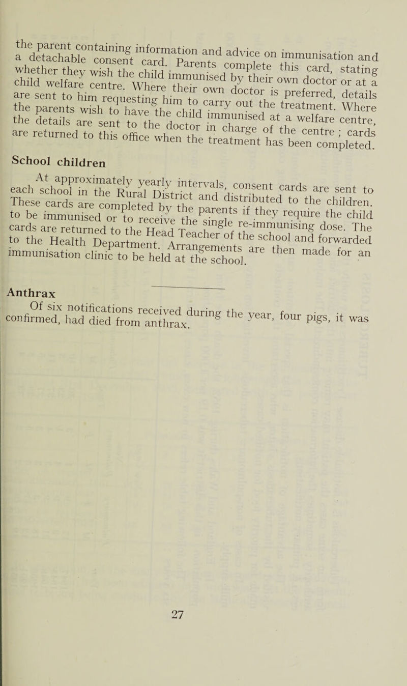 a detadiabl^consTnt1^™^^ 7d advic,e on immunisation and whether they wish the rl.ild' rents complete this card, stating child welfare Intre^VhereT™^ 7 thdr own d^tor °r at f are sent to him reauestin/him7 °Wn d°Ct0r* Preferred, details a srSHHr“ JK are returned to this office when the treSt ha^tentmpS School children each1k7ormX7eatR7irD!^in7Va,'SVCOnSent Cards are sent to These card are compiled h th dlstr'byted t0 the children, to be immunisedo??ort^ereqUlre,the dli'd cards are returned to the Head Telh g'f trf-™mumsing dose. The to the Health DeDartme.it ‘ a r of the sch°o1 and forwarded Anthrax confirmed, had diedlrlm^ffihrax^'™^ ^ y6ar’ f°Ur pigs' k was