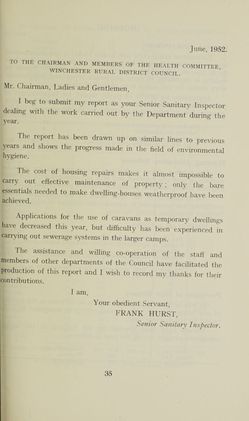 June, 1952. TO THE CHAIRMAN AND MEMBERS OF THE HEALTH COMMITTEE WINCHESTER RURAL DISTRICT COUNCIL. Mr. Chairman, Ladies and Gentlemen, I beg to submit my report as your Senior Sanitary Inspector dealing with the work carried out by the Department during the year. The report has been drawn up on similar lines to previous years and shows the progress made in the field of environmental hygiene. The cost of housing repairs makes it almost impossible to carry out effective maintenance of property; only the bare essentials needed to make dwelling-houses weatherproof have been achieved. Applications for the use of caravans as temporary dwellings ha\ e decreased this year, but difficulty has been experienced in carrying out sewerage systems in the larger camps. The assistance and willing co-operation of the staff and members of other departments of the Council have facilitated the production of this report and I wish to record my thanks for their contributions. I am, Your obedient Servant, FRANK HURST, Senior Sanitary Inspector.
