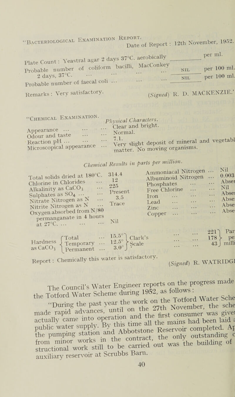 Bacteriological Examination R”of Report: 12th November, 1952. Plate Count: Yeastral agar 2 days 37«C. aerobically- Probable number of colifonn bacilli. MacCon ey Nn 2 days, 37°C. Probable number of faecal coli . • • per ml. NIL per 100 ml. per 100 ml. Remarks : Very satisfactory. “Chemical Examination. Appearance ... Odour and taste Reaction pH ... Microscopical appearance Physical Characters. Clear and bright. Normal. ' Very slight deposit of mineral and vegetabl matter. No moving organisms. Chemical Results in parts per million. Total solids dried at 180 C. Chlorine in Chlorides Alkalinity as CaCO 3 Sulphates as SO4 ... Nitrate Nitrogen as N Nitrite Nitrogen as N ••• Oxygen absorbed from N /80 permanganate in 4 hours at 27°C. ... 314.4 12 225 Present 3.5 Trace Nil Ammoniacal Nitrogen Albuminoid Nitrogen Phosphates Free Chlorine Iron Lead Zinc Copper ... Nil 0.003 Absei Nil Absei Absei Abse: Abse fTotal ••• Clark’s Ha£d^s ^ Temporary ... 12.6 f Scale as CaCO3 ^Permanent 3.0 J 2214 Par 178 > pe: 43 J milli Report: Chemically this water is satisfactory. {Signed) R. WATRIDG1 The Council's Water the Totford Water Scheme during 1952, as follow. . “During the past year the work on theWater made rapid advances, u consumer was givei actually came into operation and th^consu^ ^ ^ ; public water supply. By thi> tune an R oir completed. Af the pumping station amd Abbototau* Keser c from minor works m the ^he building of structional work still to be carried out was the duii g auxiliary reservoir at Scrubbs Barn.