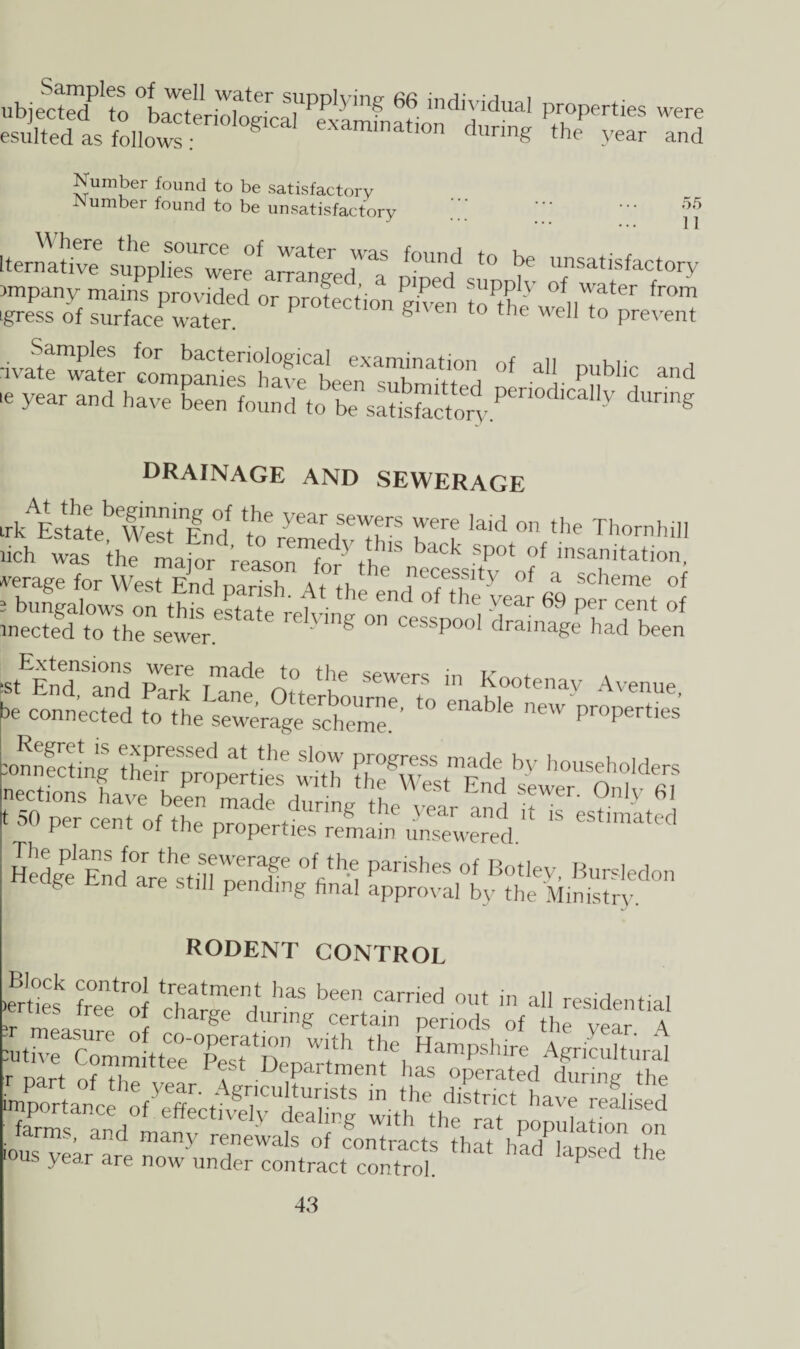 ubjectecf* to °bacteriologica^pxa^ indiYiduai Properties were esulted as follows g examinat.on during the year and Number found to be satisfactory Number found to be unsatisfactory 55 11 Iternative suppheTwere^ar^ed^ ^ t0 be uns^isfactory )mpany mains provided or nrnf y suPply of water from igress of surface-water pr°tectlon S1™ the well to prevent •ivate'Titer ^ompanieshavp1h exam‘nation of all public and >e and drainage and sewerage trk^Estate^West'W °J W ' ear sewers were laid on the Thornhill we™gfto th0ensewereState r6lying ^^P00' dramTge^been :stEEndaSand Park oLW ” Kootenay Avenue, be connected to the sewerage schTme^ t0 enaWe n6W ProPerties Regret is expressed at the slow progress m a do hv b™lc u u :onnecting their properties with he West Fnd «, n ’1W nections have been made dnnW tV , Sewer' 0n,y 61 H* “nd Vi P™h“ °l Boitey, Bursledon g tlU Pending final approval by the Ministry. rodent control h sr£*« s^Wsss.-s i7i^^aCnedO0I^Ct,vfe^CU^^ wim'the'rltVo^uLtTo^on ious vear are nn Y re,newals of contracts that had lapsed the us year are now under contract control. J