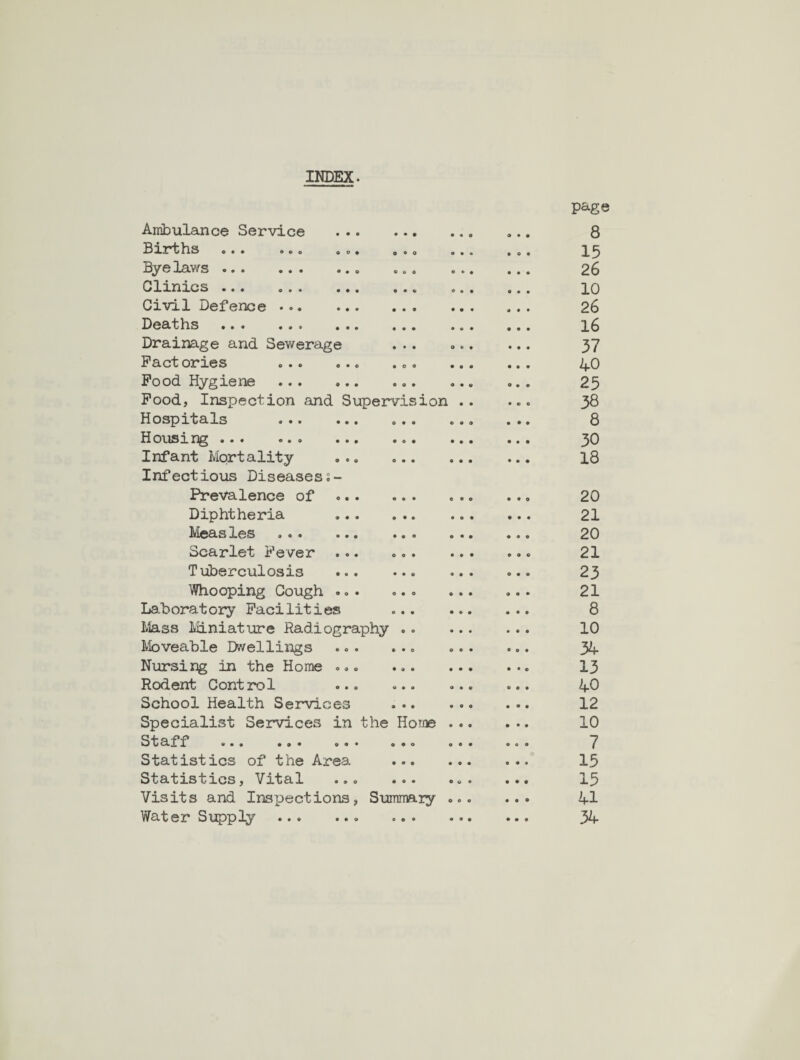 INDEX. Ambulance Service • • • page 8 Births ... ... ... • • 0 15 Byelaws.. e « 0 26 Clinics . • • 10 Civil Defence . • • • 26 Deaths . • • • 16 Drainage and Sewerage • • • 37 Pact cries ... ... • o o 40 Pood Hygiene . • 0 • 25 Pood, Inspection and Supervision .. 38 Hospitals . O • tt 8 Housing. • 0 • 30 Infant Mortality ... o • • 18 Infectious Diseases Prevalence of ... e • • 20 Diphtheria • • • 21 Lleasles ... ... ♦ • O 20 Scarlet Fever • 0 • 21 Tuberculosis ... • • • 23 Whooping Cough ... o • o 21 Laboratory Pacilities « • • 8 Mass Miniature Radiography .. 10 ^loveable Dwellings * • 0 34 Nursing in the Home ... • « • 13 Rodent Control ... • • • 40 School Health Services • • • 12 Specialist Services in the Home 10 Staff ... ... ... 0*0 7 Statistics of the Area • • • 15 Statistics, Vital ... ♦ 0 • • o • 15 Visits and Inspections, Summary 41 Water Supply.. « • • • • • 34