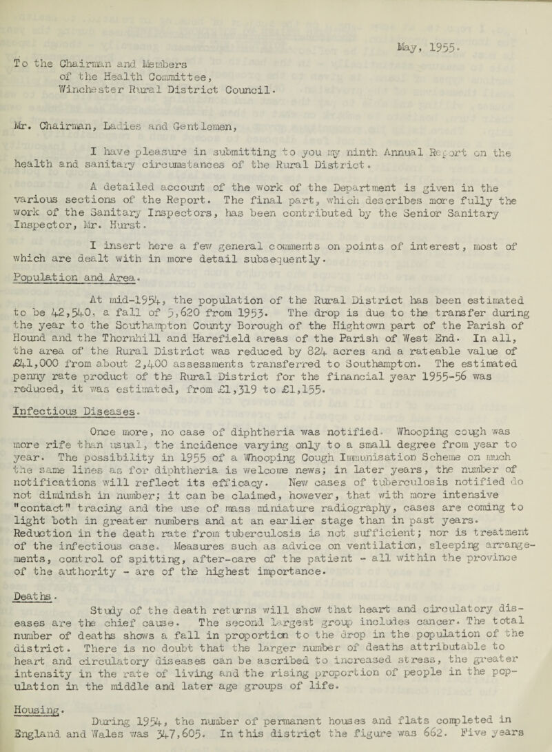 ilay, 193!:? • To the Ghairnian and Ivienibers of the Health Goiiiinittee, V/inchester Rural District Gouncil- ivir. Ghairiijan, Ladies and Gentlemen, I have pleasure in submitting to you my ninth Annual Rep ort on the health and sanitary circumstances of the Rural District o A detailed account of the work of the Department is given in the various sections of the Report. The final ps/rts which describes more fully the work of the Sanitary Inspectors, lias been contributed by the Senior Sanitary Inspe ct or, Mr. Hurst. I insert here a fev/ general coimiients on points of interest, most of which are dealt with in more detail subsequently. Population and Area. At mid“-1954j the population of the Rural District lias been estimated to be 42>54-0, a fall of 3j620 from 1933* The drop is due to the transfer during the year to the Scuthaiipton County Borough of the Hightown part of the Parish of Hound and the Thornliill and Harefield areas of the Parish of West End. In all, the area of the Rural District was reduced by 824 acres and a rateable value of £41}000 from about 2,400 a.s3essments transferred to Southampton. The estimated penny rate product of the Rural District for the financial year 1955-36 was reduced, it was estimated, from <£1,319 to £1,155» Infectious Diseases. Once more, no case of diphtheria was notified. Whooping coi^h was more rife tlian usual, the incidence varying only to a small degree from year to ^/■ear. The possibility in 1935 of ^ ifirhooping Gough Immunisation Scheme on much the same lin^iS as for diphtheria is welcome news; in later years, the number of notifications will reflect its efficacy. New cases of tuberculosis notified do not diminish in number; it can be claimed, however, that with more intensive contact” tracing and the use of mass miniatur-e radiography, cases are coming to light both in greater numbers and at an earlier stage than in past years. Reduction in the death rate from tuberculosis is not sufficient; nor is treatment of the infectious case. MeasLires such as advice on ventilation, sleeping arrange¬ ments, control of spitting, after-care of the patient - all within the province of the authority - are of the highest importance. Peat hs . St\?dy of the death returns will shev/ that heart and circulatory dis¬ eases are the chief caij^e. The second largest group incluies cancer. The total number of deaths shows a fall in proportion to the drop in the population of the district. There is no doubt that the larger number of deaths attributable to heart and circulatory diseases can be ascribed to increased stress, the greater intensity in the rate of living and the rising proportion of people in the pop¬ ulation in the middle and later age grotps of life. Housing. During 1934^ the number of permanent houses and flats conpleted in England and Wales v/as 347j605. In this district the figure was 662. Five years