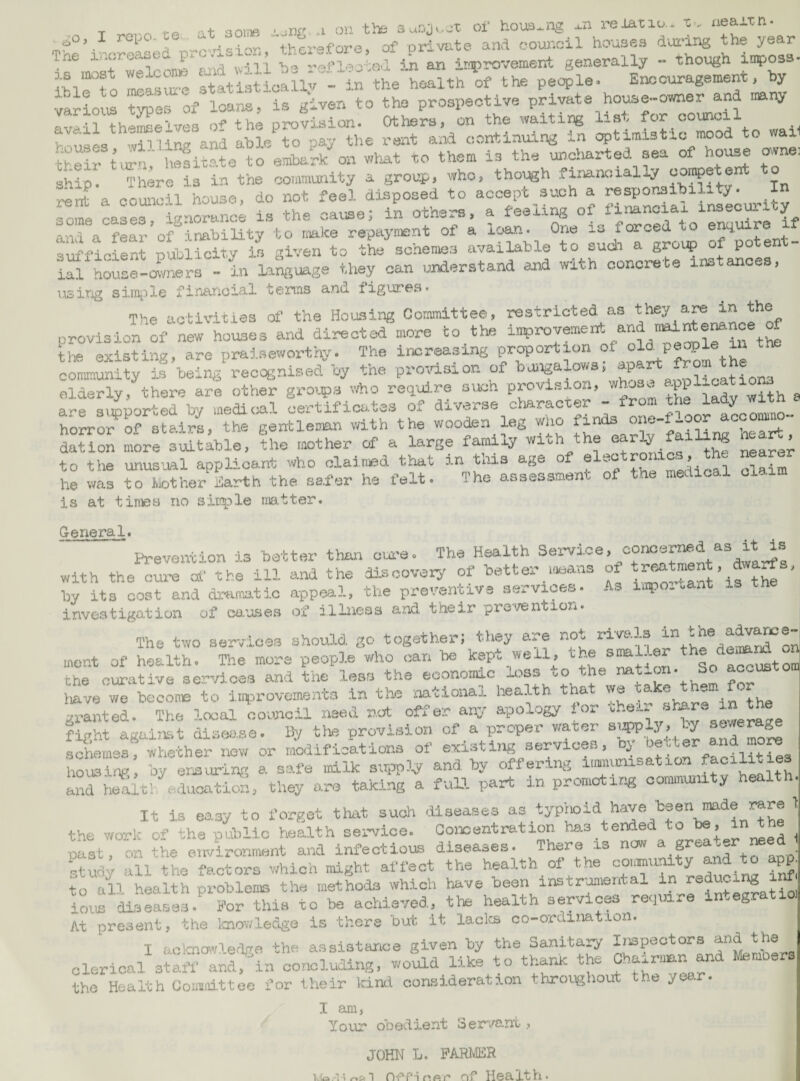 T 'it aoiiTfi on the oi* houQ-.ng reiatiu- -c-.. nea±tn. -n-r-'^^sioK therefore, of private and council houses dindrig the year Tne 5.n an irrprovement generally - though imposa- Ibirfo ItatLst'cali; - in the health of the people. E«.=ouragement, hy ■tario!^ ^es of loans, is given to the prospective private house-owner and mny AVisil th'^mselvea of the provision. Others, on the waiting list for council V  AQ u-iViincr and able to pay the rent and continuing in optimistic mood to waii t^eiftJn!' U^^ita?e to amhaS on what to them in the uncharted sea of ho'ose owne. ship There is in the community a group, who, though financially corape en o oolS! house, do not feel disposed to accept such a some eases, ij/norance is the cause; in otners, a feeling of financial msec y anl a fear of inability to nake repayment of a loan. One is forced to ' t^ficient publicity is given to the schemes eivailable to sudi a groip of potent- U1 hoiof-avneL - in la^.a.ge they can understand and with concrete xnstances, using simple financial terms and figui’es. The activities of the Housing Committee, restricted as they are in the provision of ^ew houses and directed more to the the existing, are praiseworthj'. The increasing proportion o.t people in tne c—Ity If heirvi'reccgnised-oy the provision of bungalows; -P-f elderly, there are other groi^a req-uire oiicn provision, whuso are s^^arted by meddi^tl certificates of diverse olaracter - from horror of stairs, the gentleman with the wooden leg who finds dation more suitable, the mother of a large family with the ^ ^ nearer to the unus'ual applicant who claimed that in tlus age of f he v/as to ilother Harth the safer he felt. The assessment o is at tiriiDB no sinple matter. General. Prevention is batter than cui-e. The Health Sei-vice, conoemd as it is With the^ure^ the ill and the dincovary- of batter -s^ans of by its cost and dramatic appeal, the preventive services. As Lipo.tant investigation of ca’jses of illness a:ad their prc'/entioxi The two services should go together; they are not ment of health. The more peopl.e who can be kept well, the accustom the cur-ative services and the less the economic loss to the nation. So accustom tiave we bcconie to improvements in the national health, that we a ® ^ granted. The Ireal co.vicil used not offer any .apology for fight agal»,t diseiise. 11/ tte provision of a proper water su^-y. ty s'-'f sohemss, whether new or maiifications of existing services, ” facilities housing by ereurlng a safe milk and by offering and lJ;it! educatichi they are taking a full part in promoti/« commu/iity health It is easy to forget that such diseases ’ the work of the pLibiic health service. Concentration has tended .o , past, on the environment and infectious diseases. There is now ^ Srea-er m Rtuay all the factors which might affect the health of the ^ ^ to all health problems the methods which have been instromenial in ^ . ions diseases. For this to be achieved, the health services require in^egratio] At present, the Icnov;ledge is there but it laclca oo-ordination. I !,c\cno>vie.-Ve the assistance given by the Sanitary Inspectors and the clerical 3;;? and^in concluding, would like to thank the f-i™nn and Members the Health Coia.iittee for their kind consideration throughout the year. I am, Your obedient Servant, JOHN L. PARMER lefo.''!i r»s< 1 n'P'p’iriAf’ of Health*