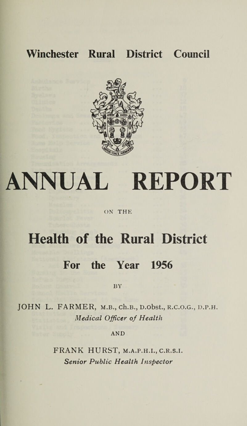 Winchester Rural District Council ANNUAL REPORT ON THE Health of the Rural District For the Year 1956 JOHN L. FARMER, m.b., ch.B., D.obst., r.c.o.g., d.p.h. Medical Officer of Health AND FRANK HURST, m.a.p.h.i., c.r.s.i. Senior Public Health Inspector