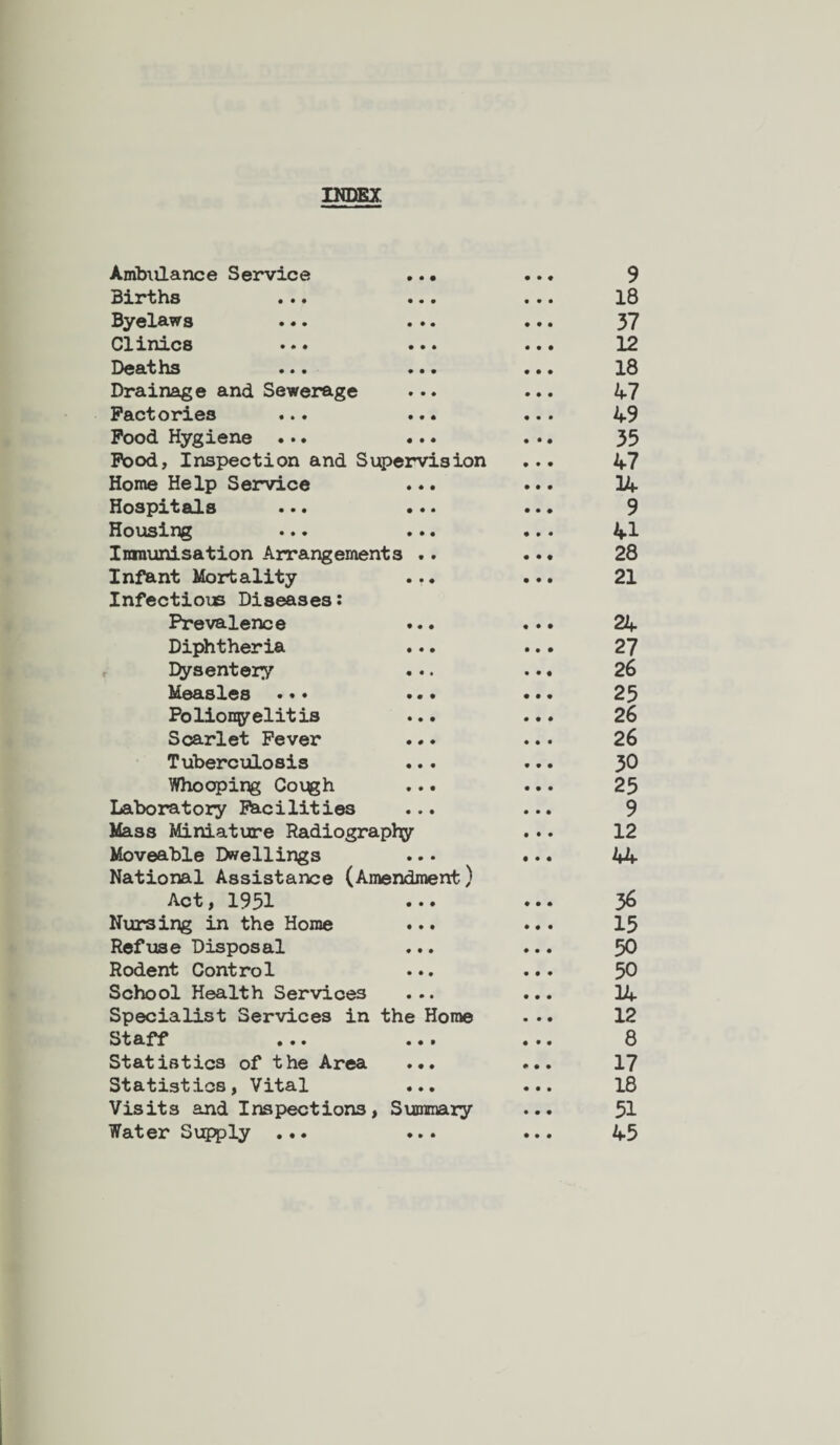 INDEX Ambulance Service • • • 9 Births • • • 18 Byelaws • • • 37 Clinics • • • 12 Deaths • • • • • • 18 Drainage and Sewerage • • » 47 Factories • • • 49 Food Hygiene ... • • • 35 Food, Inspection and Supervision 47 Home Help Service • * • 14 Hospitals • • • 9 Housing • • • 41 Ininunisation Arrangements .. 28 Infant Mortality Infectious Diseases: • • • 21 Prevalence • • • 24 Diphtheria • • • 27 Dysentery 26 Measles • • • 25 Polionyelitis • • • 26 Scarlet Fever • # • 26 Tuberculosis • • • 30 Whooping Cough • • • 25 Laboratory Facilities • • • 9 Mass Miniature Radiography 12 Moveable Dwellings National Assistance (Amendment) 44 Act, 1951 • • • 36 Nursing in the Home • • i 15 Refuse Disposal • • • 50 Rodent Control • • • 50 School Health Services • • • 34 Specialist Services in the Home 12 Staff • • • 8 Statistics of the Area ♦ • ♦ 17 Statistics, Vital • • • 18 Visits and Inspections, Summary 51 Water Supply ... ♦ • • 45