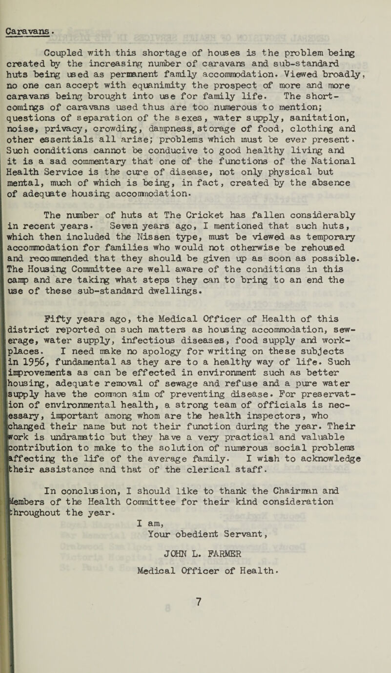 Caravans • Coupled with this shortage of houses is the problem being created by the increasing number of caravans and sub-standard huts being used as permanent family accommodation. Viewed broadly, no one can accept with equanimity the prospect of more and more caravans being brought into use for family life. The short¬ comings of caravans used thus are too numerous to mention; questions of separation of the sexes, water supply, sanitation, noise, privacy, crowding, dampness, storage of food, clothing and other essentials all arise; problems which must be ever present. Such conditions cannot be conducive to good healthy living and it is a sad commentary that one of the functions of the National Health Service is the cure of disease, not only physical but mental, much of which is being, in fact, created by the absence of adequate housing accommodation. The number of huts at The Cricket has fallen considerably in recent years. Seven years ago, I mentioned that such huts, which then included the Nissen type, must be viewed as temporary accommodation for families who would not otherwise be rehoused and recommended that they should be given up as soon as possible. The Housing Committee are well aware of the conditions in this camp and are taking what steps they can to bring to an end the I use of these sub-standard dwellings. Fifty years ago, the Medical Officer of Health of this I district reported on such matters as housing accommodation, sew- lerage, water supply, infectious diseases, food supply and work- Iplaces. I need make no apology for writing on these subjects fin 1956, fundamental as they are to a healthy way of life. Such Iimprovements as can be effected in environment such as better Ilhousing, adequate removal of sewage and refuse and a pure water Isupply have the common aim of preventing disease. For preservat¬ ion of environmental health, a strong team of officials is nec- tessary, important among whom are the health inspectors, who tchanged their name but not their function during the year. Their ■work is undramatic but they have a very practical and valuable ■contribution to make to the solution of numerous social problems ■affecting the life of the average family. I wish to acknowledge Itheir assistance and that of the clerical staff. In conclusion, I should like to thank the Chairman and ■lembers of the Health Committee for their kind consideration throughout the year. I am, Your obedient Servant, JOHN L. FARMER Medical Officer of Health.